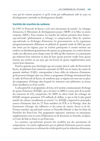 les compromis de l’écHAnge      143

ceux qui les avaient proposés et qu’ils n’ont pas suffisamment aidé les pays en
développement à atteindre un développement durable.

Variétés de marchés du carbone
En 1997, le Protocole de Kyoto a créé trois mécanismes de marché : les échanges
d’émissions, le Mécanisme de développement propre (MDP) et la Mise en œuvre
conjointe (MOC). Pour résumer, les marchés du carbone prennent deux formes :
cap-and-trade (plafonnement et échange) et compensation. Dans les systèmes
cap-and-trade ou d’échanges d’émissions, les gouvernements ou les organismes
intergouvernementaux définissent un plafond de quantité totale de GES qui peut
être émise par les régions, pays ou sociétés participants et ensuite mettent aux
enchères ou distribuent gratuitement des quotas aux participants. Les entités doivent
rendre une allocation pour chaque tonne de GES qu’elles émettent. Les participants
qui réduisent leurs émissions en deçà de leurs quotas peuvent vendre leurs quotas
restants aux sociétés ou aux pays qui ont besoin de quotas supplémentaires pour
couvrir leurs émissions.
   Pour les quarante pays développés qui ont accepté, dans le cadre du Protocole de
Kyoto, de plafonner leurs émissions nationales de GES ont été émises des unités de
quantité attribuée (UQA), correspondant à leurs cibles de réduction d’émissions,
qu’ils peuvent échanger entre eux. Outre ce programme d’échange international dans
le cadre du Protocole de Kyoto, de nombreux pays et régions ont aussi mis en place
des programmes d’échange dans lesquels les émissions sont plafonnées au niveau
d’une installation ou d’une société.
   Le plus grand de ces programmes, de loin, est le système communautaire d’échange
de quotas d’émission (SCEQE), qui a été lancé en 2005 et couvre près de la moitié
des émissions de CO2 européennes. En 2009, la valeur totale des échanges du
SCEQE atteignait quasiment 119 milliards de dollars, ce qui en fait le plus grand
marché du carbone actuellement en activité.2 Le SCEQE comprend les principales
sources d’émissions dans les 27 États membres de l’UE et la Norvège, dont des
fournisseurs d’énergie, des raffineries et des usines de ciment, d’acier et de fer.
D’autres marchés cap-and-trade existent en Nouvelle-Zélande et dans les États du
Nord-Est des États-Unis. Des programmes régionaux, nationaux ou municipaux
supplémentaires sont en cours d’élaboration ou de discussion en Australie, au Japon,
en Corée du Sud, en Suisse et aux États-unis.
   Les systèmes cap-and-trade peuvent être modifiés par des mécanismes de
compensation : les entités réglementées par un plafond d’émissions peuvent ensuite
compenser leurs émissions en achetant des crédits générés par les réductions d’émissions
 