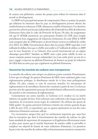 144   Assurer l’intégrité et lA trAnspArence

de sources non plafonnées, comme des projets pour réduire les émissions dans le
monde en développement.
   Le MDP est le principal mécanisme de compensation. Dans ce système, les projets
qui réduisent les émissions dans les pays en développement peuvent obtenir des
certified émission reductions (CER, diminution certifiée d’émissions). Ces dernières
peuvent être achetées par les pays industrialisés afin d’atteindre les cibles de réductions
d’émissions fixées dans le cadre du Protocole de Kyoto. De plus, des programmes
tels que le SCEQE permettent aux participants d’utiliser les CER pour remplir
partiellement leurs engagements de réductions d’émissions. En août 2010, le MDP
avait enregistré plus de 2300 projets, et devait fournir environ un milliard de crédits
d’ici 2012. En 2008, l’investissement direct dans les projets MDP équivalait à 6,5
milliards de dollars, bien que ce chiffre soit tombé à 2,7 milliards de dollars en 2009
avec la crise financière et en l’absence d’un accord international sur un régime
climatique post-2012.3 Similaire au MDP, mais à plus petite échelle, la mise en
œuvre conjointe permet à un pays industrialisé (ou à une entité privée au sein de ce
pays) engagé à respecter un plafond d’émissions de financer un projet de réduction
des GES dans un autre pays qui a également un plafond d’émissions.

Gouverner les marchés du carbone avec transparence
Les marchés du carbone sont uniques sur plusieurs points essentiels. Premièrement,
le bien qui est échangé (les quotas d’émissions de GES) existe seulement grâce à une
réglementation politique, la distribution initiale de ce bien étant politiquement
définie. De plus, comme ce sont de nouveaux marchés, les mécanismes de
réglementation et de surveillance doivent être construits à partir de rien. Ces facteurs
peuvent créer des opportunités pour que des intérêts biaisés influencent la conception
des marchés et des institutions de réglementation.
   Contrairement aux autres marchés, ni l’acheteur ni le vendeur n’a un intérêt
inhérent à la qualité du bien. Si les acheteurs sont confrontés à des risques pour leur
réputation, ils n’encourent aucun risque de conformité s’ils achètent des quotas de
faible qualité : les quotas autorisent l’acheteur à émettre une certaine quantité de gaz
à effet de serre (CO2 ou équivalents) que ces quotas représentent ou non des vraies
réductions d’émissions survenues ailleurs.
   Ces circonstances uniques font qu’il est extrêmement important que, aussi bien
dans la conception que dans le fonctionnement des marchés du carbone, les plus
hauts standards de supervision, de transparence et d’application effectivement soient
en place pour assurer que le marché fonctionne de manière stable et prévisible et
remplisse son objectif de fournir de vraies réductions d’émissions. Les premières
leçons à tirer des marchés du carbone déjà en fonctionnement montrent comment les
 