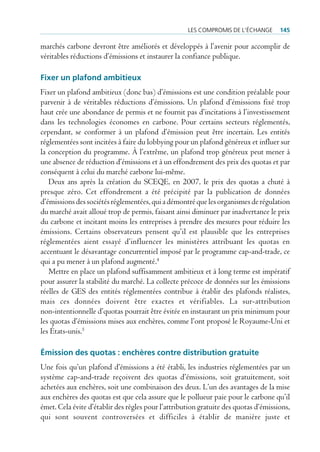 les compromis de l’écHAnge       145

marchés carbone devront être améliorés et développés à l’avenir pour accomplir de
véritables réductions d’émissions et instaurer la confiance publique.

Fixer un plafond ambitieux
Fixer un plafond ambitieux (donc bas) d’émissions est une condition préalable pour
parvenir à de véritables réductions d’émissions. Un plafond d’émissions fixé trop
haut crée une abondance de permis et ne fournit pas d’incitations à l’investissement
dans les technologies économes en carbone. Pour certains secteurs réglementés,
cependant, se conformer à un plafond d’émission peut être incertain. Les entités
réglementées sont incitées à faire du lobbying pour un plafond généreux et influer sur
la conception du programme. À l’extrême, un plafond trop généreux peut mener à
une absence de réduction d’émissions et à un effondrement des prix des quotas et par
conséquent à celui du marché carbone lui-même.
   Deux ans après la création du SCEQE, en 2007, le prix des quotas a chuté à
presque zéro. Cet effondrement a été précipité par la publication de données
d’émissions des sociétés réglementées, qui a démontré que les organismes de régulation
du marché avait alloué trop de permis, faisant ainsi diminuer par inadvertance le prix
du carbone et incitant moins les entreprises à prendre des mesures pour réduire les
émissions. Certains observateurs pensent qu’il est plausible que les entreprises
réglementées aient essayé d’influencer les ministères attribuant les quotas en
accentuant le désavantage concurrentiel imposé par le programme cap-and-trade, ce
qui a pu mener à un plafond augmenté.4
   Mettre en place un plafond suffisamment ambitieux et à long terme est impératif
pour assurer la stabilité du marché. La collecte précoce de données sur les émissions
réelles de GES des entités réglementées contribue à établir des plafonds réalistes,
mais ces données doivent être exactes et vérifiables. La sur-attribution
non-intentionnelle d’quotas pourrait être évitée en instaurant un prix minimum pour
les quotas d’émissions mises aux enchères, comme l’ont proposé le Royaume-Uni et
les États-unis.5

Émission des quotas : enchères contre distribution gratuite
Une fois qu’un plafond d’émissions a été établi, les industries réglementées par un
système cap-and-trade reçoivent des quotas d’émissions, soit gratuitement, soit
achetées aux enchères, soit une combinaison des deux. L’un des avantages de la mise
aux enchères des quotas est que cela assure que le pollueur paie pour le carbone qu’il
émet. Cela évite d’établir des règles pour l’attribution gratuite des quotas d’émissions,
qui sont souvent controversées et difficiles à établir de manière juste et
 