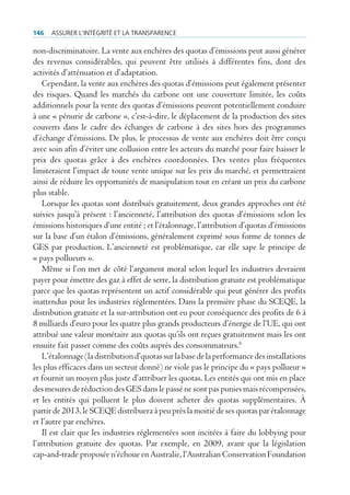 146   Assurer l’intégrité et lA trAnspArence

non-discriminatoire. La vente aux enchères des quotas d’émissions peut aussi générer
des revenus considérables, qui peuvent être utilisés à différentes fins, dont des
activités d’atténuation et d’adaptation.
   Cependant, la vente aux enchères des quotas d’émissions peut également présenter
des risques. Quand les marchés du carbone ont une couverture limitée, les coûts
additionnels pour la vente des quotas d’émissions peuvent potentiellement conduire
à une « pénurie de carbone », c’est-à-dire, le déplacement de la production des sites
couverts dans le cadre des échanges de carbone à des sites hors des programmes
d’échange d’émissions. De plus, le processus de vente aux enchères doit être conçu
avec soin afin d’éviter une collusion entre les acteurs du marché pour faire baisser le
prix des quotas grâce à des enchères coordonnées. Des ventes plus fréquentes
limiteraient l’impact de toute vente unique sur les prix du marché, et permettraient
ainsi de réduire les opportunités de manipulation tout en créant un prix du carbone
plus stable.
   Lorsque les quotas sont distribués gratuitement, deux grandes approches ont été
suivies jusqu’à présent : l’ancienneté, l’attribution des quotas d’émissions selon les
émissions historiques d’une entité ; et l’étalonnage, l’attribution d’quotas d’émissions
sur la base d’un étalon d’émissions, généralement exprimé sous forme de tonnes de
GES par production. L’ancienneté est problématique, car elle sape le principe de
« pays pollueurs ».
   Même si l’on met de côté l’argument moral selon lequel les industries devraient
payer pour émettre des gaz à effet de serre, la distribution gratuite est problématique
parce que les quotas représentent un actif considérable qui peut générer des profits
inattendus pour les industries réglementées. Dans la première phase du SCEQE, la
distribution gratuite et la sur-attribution ont eu pour conséquence des profits de 6 à
8 milliards d’euro pour les quatre plus grands producteurs d’énergie de l’UE, qui ont
attribué une valeur monétaire aux quotas qu’ils ont reçues gratuitement mais les ont
ensuite fait passer comme des coûts auprès des consommateurs.6
   L’étalonnage (la distribution d’quotas sur la base de la performance des installations
les plus efficaces dans un secteur donné) ne viole pas le principe du « pays pollueur »
et fournit un moyen plus juste d’attribuer les quotas. Les entités qui ont mis en place
des mesures de réduction des GES dans le passé ne sont pas punies mais récompensées,
et les entités qui polluent le plus doivent acheter des quotas supplémentaires. À
partir de 2013, le SCEQE distribuera à peu près la moitié de ses quotas par étalonnage
et l’autre par enchères.
   Il est clair que les industries réglementées sont incitées à faire du lobbying pour
l’attribution gratuite des quotas. Par exemple, en 2009, avant que la législation
cap-and-trade proposée n’échoue en Australie, l’Australian Conservation Foundation
 