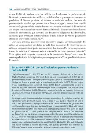 148   Assurer l’intégrité et lA trAnspArence

temps. Établir des étalons peut être difficile, car les données de performance de
l’industrie peuvent être indisponibles ou confidentielles, et parce que certains secteurs
produisent différents produits, nécessitant de multiples étalons. Les taux de
pénétration des marchés, qui peuvent être utilisés pour juger la mesure dans laquelle
une technologie est utilisée au sein d’un secteur, peuvent aussi servir à déterminer si
des projets sont susceptibles ou non d’être additionnels. Bien que ces deux solutions
soient des améliorations par rapport à des déclarations subjectives d’additionnalité,
aucune ne peut cependant éviter totalement le rattachement de projets qui auraient
été mis en œuvre même sans le MDP.
    Une autre méthode proposée pour améliorer l’intégrité environnementale des
crédits de compensation est d’aller au-delà d’un mécanisme de compensation en
créditant uniquement une partie des réductions d’émissions. Par exemple, pour deux
tonnes de réduction d’émissions, seulement un crédit de compensation serait émis.12
Cette option a été proposée récemment par la Commission Européenne et dans la
version préliminaire de la législation pour un programme d’échanges d’émissions aux
États-unis.

  encadré 4.3 HFC-23 : un cas d’incitations perverties dans le
  cadre du MDP
  L’hydrofluorocarbone-23 (HFC-23) est un GES puissant dérivant de la fabrication
  d’hydrochlorofluorocarbone-22 (HCFC-22). Dans les pays en développement, le HFC-23 est
  généralement relâché dans l’atmosphère, ce qui fait que la capture et l’élimination de cet élément
  chimique est devenu le type de projet le plus répandu dans le cadre du MDP. Dix-neuf projets
  HFC-23 enregistrés devraient fournir 476 millions de CER d’ici 2012, représentant à peu près la
  moitié des réductions d’émissions attendues des plus de 2300 autres projets MDP. Avec des coûts
  de réduction d’élimination du HFC-23 inférieurs à moins d’un dollar par équivalent de tonne de
  CO2 émises, les revenus de ces projets MDP peuvent largement dépasser ceux des ventes de
  HCFC-22.13
  Une analyse récente de ces usines indique que ces revenus ont créé des incitations perverties, les
  exploitants d’usines produisant plus de HCFC-22 et de HFC-23 qu’ils ne l’auraient fait sans le
  MDP.14 Bien que la méthodologie pour déterminer les crédits comprenne des garanties pour
  empêcher ce phénomène, ils se sont révélés inefficaces, et les usines de HCFC-22 du MDP étaient
  intentionnellement exploitées pour maximiser les crédits de compensation. Deux usines ont réduit
  leur génération de HFC-23 tandis qu’elles étaient inéligibles pour les crédits, et l’ont augmentée
  une fois qu’elles ont pu réclamer à nouveau des crédits. Une usine a arrêté la production de
  HCFC-22 lorsqu’elle n’était pas autorisée à demander davantage de crédits de compensation et a
  repris l’exploitation lorsqu’elle est devenue à nouveau éligible. Plus encore, on a découvert que
  plusieurs usines produisaient exactement la quantité de HCFC-22 et de HFC-23 à partir de laquelle
  elles étaient autorisées à réclamer des crédits, alors que leur production était inférieure ou
  différente d’année en année avant que les crédits de compensation ne soient accordés.
 