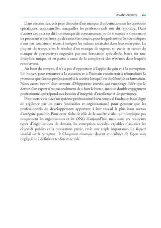 AvANT-PrOPOs      xix

   Dans certains cas, cela peut découler d’un manque d’information sur les questions
spécifiques, contextuelles, auxquelles les professionnels ont dû répondre. Dans
d’autres cas, cela est dû à un manque de connaissances ou de « science » concernant
les processus et systèmes qui devaient être conçus, pour lesquels même les scientifiques
n’ont pas totalement réussi à intégrer les valeurs sociétales dans leur entreprise. La
plupart du temps, c’est le résultat d’un manque de sagesse, en partie en raison du
manque de perspectives engendré par une formation spécialisée, basée sur une
discipline unique, et en partie à cause de la complexité des systèmes dans lesquels
nous vivons.
   Au bout du compte, il n’y a pas d’opposition à l’appât du gain et à la corruption.
Un moyen pour retourner à la vocation et à l’humain consisterait à réintroduire la
promesse que fait un professionnel à la société lorsqu’il est diplômé de sa formation.
Nous avons besoin d’un serment d’Hippocrate étendu, qui encourage l’idée que le
devoir d’un expert n’est pas seulement de « faire le bien », mais un double engagement
professionnel qui répond aux besoins d’intégrité, d’excellence et de pertinence.
   Pour mettre en place un système professionnel bien conçu, il faudra un haut degré
de vigilance par les pairs (individus et organisations) pour garantir que les
professionnels du développement apportent à leur travail le plus haut niveau
d’intégrité possible. Pour cette tâche, le rôle de la société civile, qui n’implique pas
uniquement les organisations et les ONG d’aujourd’hui, mais aussi ces nouveaux
types d’organisations de demain, les entreprises sociales, capables d’associer les
objectifs publics et la motivation privée, revêt une triple importance. Le Rapport
mondial sur la corruption : le Changement climatique, devrait contribuer de façon non
négligeable à définir et renforcer ce rôle.
 