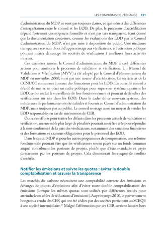 les compromis de l’écHAnge       151

d’administration du MDP ne sont pas toujours claires, ce qui mène à des différences
d’interprétation entre le conseil et les EOD. De plus, le processus d’accréditation
dépend fortement des exigences formelles et n’est pas très transparent, étant donné
que la documentation concernée, comme les évaluations des EOD par le Conseil
d’administration du MDP, n’est pas mise à disposition du public. Une meilleure
transparence servirait d’outil d’apprentissage aux vérificateurs, et l’attention publique
pourrait inciter davantage les sociétés de vérification à améliorer leurs activités
internes.
   Ces dernières années, le Conseil d’administration du MDP a créé différentes
actions pour améliorer le processus de validation et vérification. Un Manuel de
Validation et Vérification (MVV) a été adopté par le Conseil d’administration du
MDP en novembre 2008, suivi par une norme d’accréditation. Le secrétariat de la
CCNUCC commence à mener des formations pour les EOD. En outre, le conseil a
décidé de mettre en place un cadre politique pour superviser systématiquement les
EOD, ce qui inclut la surveillance de leur fonctionnement et pourrait déclencher des
vérifications sur site dans les EOD. Dans le cadre de ce nouveau système, des
indicateurs de performance ont été calculés et fournis au Conseil d’administration du
MDP, mais toujours pas au public. Le conseil envisage aussi un moyen de rendre les
EOD responsables en cas de surémission de CER.
   Outre ces efforts pour traiter les défauts dans les processus actuels de validation et
vérification, un ensemble plus large de pénalités pourrait aussi être créé pour répondre
à la non-conformité de la part des vérificateurs, notamment des sanctions financières
et des formations et examens obligatoires pour le personnel des EOD.
   Dans le cas du MDP et pour les autres programmes de compensation, une réforme
fondamentale pourrait être que les vérificateurs soient payés sur un fonds commun
auquel contribuent les porteurs de projets, plutôt que d’être mandatés et payés
directement par les porteurs de projets. Cela diminuerait les risques de conflits
d’intérêts.

Notifier les émissions et suivre les quotas : éviter la double
comptabilisation et assurer la transparence
Les marchés du carbone nécessitent une comptabilité correcte des émissions et
échanges de quotas d’émissions afin d’éviter toute double comptabilisation des
émissions (lorsque les mêmes quotas sont utilisés par différentes entités pour
atteindre leurs cibles de réductions d’émissions). Au printemps 2010, le gouvernement
hongrois a vendu des CER qui ont été cédées par des sociétés participant au SCEQE
à une société intermédiaire.27 Malgré l’affirmation que ces CER seraient laissées hors
 