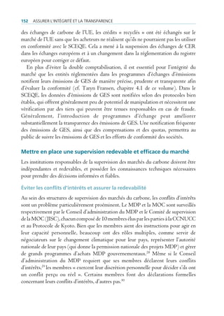 152   Assurer l’intégrité et lA trAnspArence

des échanges de carbone de l’UE, les crédits « recyclés » ont été échangés sur le
marché de l’UE sans que les acheteurs ne réalisent qu’ils ne pourraient pas les utiliser
en conformité avec le SCEQE. Cela a mené à la suspension des échanges de CER
dans les échanges européens et à un changement dans la réglementation du registre
européen pour corriger ce défaut.
   En plus d’éviter la double comptabilisation, il est essentiel pour l’intégrité du
marché que les entités réglementées dans les programmes d’échanges d’émissions
notifient leurs émissions de GES de manière précise, prudente et transparente afin
d’évaluer la conformité (cf. Taryn Fransen, chapitre 4.1 de ce volume). Dans le
SCEQE, les données d’émissions de GES sont notifiées selon des protocoles bien
établis, qui offrent généralement peu de potentiel de manipulation et nécessitent une
vérification par des tiers qui peuvent être tenues responsables en cas de fraude.
Généralement, l’introduction de programmes d’échange peut améliorer
substantiellement la transparence des émissions de GES. Une notification fréquente
des émissions de GES, ainsi que des compensations et des quotas, permettra au
public de suivre les émissions de GES et les efforts de conformité des sociétés.

Mettre en place une supervision redevable et efficace du marché
Les institutions responsables de la supervision des marchés du carbone doivent être
indépendantes et redevables, et posséder les connaissances techniques nécessaires
pour prendre des décisions informées et fiables.

Éviter les conflits d’intérêts et assurer la redevabilité
Au sein des structures de supervision des marchés du carbone, les conflits d’intérêts
sont un problème particulièrement proéminent. Le MDP et la MOC sont surveillés
respectivement par le Conseil d’administration du MDP et le Comité de supervision
de la MOC (JISC), chacun composé de 10 membres élus par les parties à la CCNUCC
et au Protocole de Kyoto. Bien que les membres aient des instructions pour agir en
leur capacité personnelle, beaucoup ont des rôles multiples, comme servir de
négociateurs sur le changement climatique pour leur pays, représenter l’autorité
nationale de leur pays (qui donne la permission nationale des projets MDP) et gérer
de grands programmes d’achats MDP gouvernementaux.28 Même si le Conseil
d’administration du MDP requiert que ses membres déclarent leurs conflits
d’intérêts,29 les membres « exercent leur discrétion personnelle pour décider s’ils ont
un conflit perçu ou réel ». Certains membres font des déclarations formelles
concernant leurs conflits d’intérêts, d’autres pas.30
 