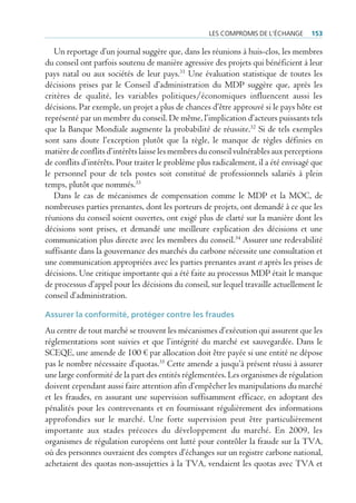 les compromis de l’écHAnge       153

   Un reportage d’un journal suggère que, dans les réunions à huis-clos, les membres
du conseil ont parfois soutenu de manière agressive des projets qui bénéficient à leur
pays natal ou aux sociétés de leur pays.31 Une évaluation statistique de toutes les
décisions prises par le Conseil d’administration du MDP suggère que, après les
critères de qualité, les variables politiques/économiques influencent aussi les
décisions. Par exemple, un projet a plus de chances d’être approuvé si le pays hôte est
représenté par un membre du conseil. De même, l’implication d’acteurs puissants tels
que la Banque Mondiale augmente la probabilité de réussite.32 Si de tels exemples
sont sans doute l’exception plutôt que la règle, le manque de règles définies en
matière de conflits d’intérêts laisse les membres du conseil vulnérables aux perceptions
de conflits d’intérêts. Pour traiter le problème plus radicalement, il a été envisagé que
le personnel pour de tels postes soit constitué de professionnels salariés à plein
temps, plutôt que nommés.33
   Dans le cas de mécanismes de compensation comme le MDP et la MOC, de
nombreuses parties prenantes, dont les porteurs de projets, ont demandé à ce que les
réunions du conseil soient ouvertes, ont exigé plus de clarté sur la manière dont les
décisions sont prises, et demandé une meilleure explication des décisions et une
communication plus directe avec les membres du conseil.34 Assurer une redevabilité
suffisante dans la gouvernance des marchés du carbone nécessite une consultation et
une communication appropriées avec les parties prenantes avant et après les prises de
décisions. Une critique importante qui a été faite au processus MDP était le manque
de processus d’appel pour les décisions du conseil, sur lequel travaille actuellement le
conseil d’administration.

assurer la conformité, protéger contre les fraudes
Au centre de tout marché se trouvent les mécanismes d’exécution qui assurent que les
réglementations sont suivies et que l’intégrité du marché est sauvegardée. Dans le
SCEQE, une amende de 100 € par allocation doit être payée si une entité ne dépose
pas le nombre nécessaire d’quotas.35 Cette amende a jusqu’à présent réussi à assurer
une large conformité de la part des entités réglementées. Les organismes de régulation
doivent cependant aussi faire attention afin d’empêcher les manipulations du marché
et les fraudes, en assurant une supervision suffisamment efficace, en adoptant des
pénalités pour les contrevenants et en fournissant régulièrement des informations
approfondies sur le marché. Une forte supervision peut être particulièrement
importante aux stades précoces du développement du marché. En 2009, les
organismes de régulation européens ont lutté pour contrôler la fraude sur la TVA,
où des personnes ouvraient des comptes d’échanges sur un registre carbone national,
achetaient des quotas non-assujetties à la TVA, vendaient les quotas avec TVA et
 