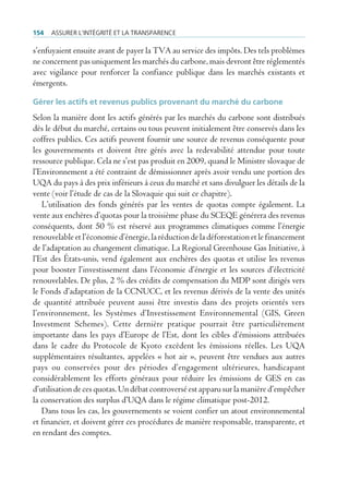 154   Assurer l’intégrité et lA trAnspArence

s’enfuyaient ensuite avant de payer la TVA au service des impôts. Des tels problèmes
ne concernent pas uniquement les marchés du carbone, mais devront être réglementés
avec vigilance pour renforcer la confiance publique dans les marchés existants et
émergents.

Gérer les actifs et revenus publics provenant du marché du carbone
Selon la manière dont les actifs générés par les marchés du carbone sont distribués
dès le début du marché, certains ou tous peuvent initialement être conservés dans les
coffres publics. Ces actifs peuvent fournir une source de revenus conséquente pour
les gouvernements et doivent être gérés avec la redevabilité attendue pour toute
ressource publique. Cela ne s’est pas produit en 2009, quand le Ministre slovaque de
l’Environnement a été contraint de démissionner après avoir vendu une portion des
UQA du pays à des prix inférieurs à ceux du marché et sans divulguer les détails de la
vente (voir l’étude de cas de la Slovaquie qui suit ce chapitre).
   L’utilisation des fonds générés par les ventes de quotas compte également. La
vente aux enchères d’quotas pour la troisième phase du SCEQE générera des revenus
conséquents, dont 50 % est réservé aux programmes climatiques comme l’énergie
renouvelable et l’économie d’énergie, la réduction de la déforestation et le financement
de l’adaptation au changement climatique. La Regional Greenhouse Gas Initiative, à
l’Est des États-unis, vend également aux enchères des quotas et utilise les revenus
pour booster l’investissement dans l’économie d’énergie et les sources d’électricité
renouvelables. De plus, 2 % des crédits de compensation du MDP sont dirigés vers
le Fonds d’adaptation de la CCNUCC, et les revenus dérivés de la vente des unités
de quantité attribuée peuvent aussi être investis dans des projets orientés vers
l’environnement, les Systèmes d’Investissement Environnemental (GIS, Green
Investment Schemes). Cette dernière pratique pourrait être particulièrement
importante dans les pays d’Europe de l’Est, dont les cibles d’émissions attribuées
dans le cadre du Protocole de Kyoto excèdent les émissions réelles. Les UQA
supplémentaires résultantes, appelées « hot air », peuvent être vendues aux autres
pays ou conservées pour des périodes d’engagement ultérieures, handicapant
considérablement les efforts généraux pour réduire les émissions de GES en cas
d’utilisation de ces quotas. Un débat controversé est apparu sur la manière d’empêcher
la conservation des surplus d’UQA dans le régime climatique post-2012.
   Dans tous les cas, les gouvernements se voient confier un atout environnemental
et financier, et doivent gérer ces procédures de manière responsable, transparente, et
en rendant des comptes.
 