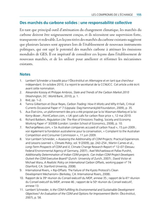 les compromis de l’écHAnge           155

Des marchés du carbone solides : une responsabilité collective
En tant que principal outil d’atténuation du changement climatique, les marchés du
carbone doivent être soigneusement conçus, et ils nécessitent une supervision forte,
transparente et redevable. Les leçons tirées des marchés du carbone existants suggèrent
que plusieurs lacunes sont apparues lors de l’établissement de nouveaux instruments
politiques, qui ont sapé le potentiel des marchés carbone à atténuer les émissions
mondiales de GES. Il est impératif de considérer ces leçons dans l’établissement de
nouveaux marchés, et de les utiliser pour améliorer et réformer les mécanismes
existants.

Notes
1.  lambert schneider a travaillé pour l’Öko-institut en Allemagne et en tant que chercheur
    indépendant. en octobre 2010, il a rejoint le secrétariat de la ccnucc. cet article a été écrit
    avant cette nomination.
2. Alexandre Kossoy et philippe Ambrosi, State and Trends of the Carbon Market 2010
    (Washington, dc: World bank, 2010), p. 1.
3. ibid, pp. 1–2.
4. tamra gilbertson et oscar reyes, Carbon Trading: How It Works and Why It Fails, critical
    currents occasional paper n° 7 (uppsala: dag Hammarskjöld foundation, 2009), p. 35.
5. Aux état-unis, un plafonnement des prix a été proposé par la loi Waxman–markey et la loi
    Kerry–boxer ; pointcarbon.com, « uK govt calls for carbon floor price », 12 mai 2010.
6. richard baldwin, Regulation Lite: The Rise of Emissions Trading, society and economy
    Working paper n° 3/2008 (london: london school of economics, 2008), p. 10.
7. rechargenews.com, « six Australian companies accused of carbon fraud », 15 juin 2009 ;
    voir également la fondation australienne pour la conservation, « complaint to the Australian
    competition and consumer commission », 11 juin 2009.
8. Voir lambert schneider, « Assessing the Additionality of cdm projects: practical experiences
    and lessons learned », Climate Policy, vol. 9 (2009), pp. 242–254 ; martin cames et al.,
    Long-Term Prospects of CDM and JI, climate change research report n° 12–07 (dessau:
    federal environmental Agency of germany, 2007) ; Axel michaelowa et pallav purohit,
    Additionality Determination of Indian CDM projects. Can Indian CDM Project Developers
    Outwit the CDM Executive Board? (zurich: university of zurich, 2007) ; david Victor et
    michael Wara, A Realistic Policy on International Carbon Offsets, working paper n° 74
    (stanford, cA: stanford universty, 2008).
9. international rivers, « rip-offsets: the failure of the Kyoto protocol’s clean
    development mechanism» (berkeley, cA: international rivers, 2008).
10. rapport de la 39e réunion du conseil exécutif du mdp, annexe 35 ; rapport de la 41e réunion
    du conseil exécutif du mdp, annexe 46 ; rapport de la 50e réunion du conseil exécutif,
    annexe 13.
11. lambert schneider, Is the CDM Fulfilling Its Environmental and Sustainable Development
    Objectives? An Evaluation of the CDM and Options for Improvement (berlin: Öko-institut,
    2007), p. 58.
 