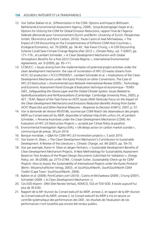 156   Assurer l’intégrité et lA trAnspArence

12. Voir stefan bakker et al., differentiation in the cdm: options and impacts (bilthoven:
    netherlands environmental Assessment Agency, 2009) ; sonja butzengeiger-geyer et al.,
    options for utilizing the cdm for global emission reductions, rapport final de l’Agence
    fédérale allemande pour l’environnement (zurich and berlin: university of zurich, perspectives
    gmbH, Öko-institut and point carbon, 2010) ; paula castro et Axel michaelowa, « the
    impact of cer discounting on the competitiveness of different cdm Host countries »,
    Ecological Economics, vol. 70 (2009), pp. 34–42 ; rae Kwon chung, « A cer discounting
    scheme could save climate change regime after 2012 », Climate Policy, vol. 7 (2007), pp.
    171–176 ; et lambert schneider, « A clean development mechanism with global
    Atmospheric benefits for a post-2012 climate regime », International Environmental
    Agreements, vol. 9 (2009), pp. 95–111.
13. ccnucc, « issues arising from the implementation of potential project activities under the
    clean development mechanism: the case of incineration of Hfc-23 waste streams from
    Hcfc-22 production » fccc/tp/2005/1 ; lambert schneider et al. « implications of the clean
    development mechanism under the Kyoto protocol on other conventions. the case of
    Hfc-23 destruction » Environmental Law Network International Review (2005) ; technology
    and economic Assessment panel (groupe d’évaluation technique et économique - teAp)/
    giec, Safeguarding the Ozone Layer and the Global Climate System: Issues Related to
    Hydrofluorocarbons and Perfluorocarbons (cambridge: cambridge university press, 2005), p.
    427 ; teAp, Report of the Task Force on HCFC Issues (With Particular Focus on the Impact of
    the Clean Development Mechanism) and Emissions Reduction Benefits Arising from Earlier
    HCFC Phase-Out and Other Practical Measures – Response to Decision XVIII/12, 2007, p. 57.
14. Voir la demande de révision reV0186, soumise par cdm Watch (les observateurs des projets
    mdp) au conseil exécutif du mdp, disponible à l’adresse http://cdm.unfccc.int, et lambert
    schneider, « perverse incentives under the clean development mechanism (cdm): An
    evaluation of Hfc-23 destruction projects », accepté par climat Policy (à paraître).
15. environmental investigation Agency (eiA), « un delays action on carbon market scandal »,
    communiqué de presse, 30 juin 2010.
16. banque mondiale, « Q&A for cdm Hfc-23 incineration projects », 5 août 2010.
17. Voir Karen H. olsen, « the clean development mechanism’s contribution to sustainable
    development: A review of the literature », Climatic Change, vol. 84 (2007), pp. 59–73.
18. Voir par exemple, Karen H. olsen et Jørgen fenhann, « sustainable development benefits of
    clean development mechanism projects. A new methodology for sustainability Assessment
    based on text Analysis of the project design documents submitted for Validation », Energy
    Policy, vol. 36 (2008), pp. 2773–2784 ; cristoph sutter, Sustainability Check-up for CDM
    Projects: How to Assess the Sustainability of International Projects under the Kyoto Protocol
    (berlin: Wissenschaftlicher Verlag, 2003) ; et southsouthnorth, SouthSouthNorth CDM
    Toolkit (cape town: southsouthnorth, 2004).
19. bakker et al. (2009); pointcarbon.com (2010) ; castro et michaelowa (2009) ; chung (2007) ;
    schneider (2009: « A clean development mechanism »).
20. ces eod étaient : dnV (det norske Veritas), Kemco, sgs et tÜV-sÜd. il existe aujourd’hui
    plus de 30 eod.
21. rapport de la 44e réunion du conseil exécutif du mdp, annexe 2, et rapport de la 49e réunion
    du conseil exécutif du mdp, annexe 2. le conseil exécutif du mdp a mis en œuvre un
    contrôle systématique des performances des ode ; les résultats de l‘évaluation de ces
    performances n’ont toutefois pas encore été rendus publics.
 