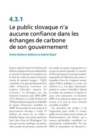 4.3.1
Le public slovaque n’a
aucune confiance dans les
échanges de carbone
de son gouvernement
Emília Siˇ áková-Beblavá et Gabriel Šípoš1
         c




Dans le cadre de l’article 17 du Protocole     être vendus de manière transparente et à
de Kyoto, la plupart des pays industrialisés   un prix de marché équitable. Le ministre
et certaines économies en transition ont       de l’Environnement, en tant que ministre
le droit de vendre les permis d’émission       responsable de l’allocation des permis, a
(unités de quantité assignée : UQA)            cependant choisi de n’organiser aucune
« inutilisés » aux pays qui dépassent leurs    appel d’offres publiques ni vente aux
cibles d’émissions convenues (cf.              enchères et a, à la place, directement
Lambert Schneider, chapitre 4.3                attribué le contrat à Interblue.5 Quand
ci-dessus).2 La Slovaquie, avec des            les médias ont commencé à remettre en
émissions moyennes pour 2003–2007              cause cette transaction, en décembre
32 % inférieures à sa cible de Kyoto de        2008, il est clairement apparu que ni le
1990, possédait une quantité considérable      contrat ni le prix de vente n’étaient
de quotas d’émissions vendables en             accessibles au public.6
2008.3 En novembre de cette année-là, le          Les demandes des médias et de
gouvernement slovaque a vendu 15               l’opposition pour rendre le contrat
millions de tonnes de ses UQA à                public ont été refusées par le ministre de
Interblue Group, une société américaine        l’Environnement, Jan Chrbet, qui a
basée dans l’état de Washington.4 En           soutenu qu’Interblue considérait ces
tant que ressource publique, ces permis,       informations confidentielles.7 En mai
selon nombre de personnes, auraient dû         2009, les journalistes ont découvert à
 