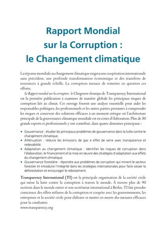 Rapport Mondial
        sur la Corruption :
    le Changement climatique
La réponse mondiale au changement climatique exigera une coopération internationale
sans précédent, une profonde transformation économique et des transferts de
ressources à grande échelle. La corruption menace de remettre en question ces
efforts.
   Le Rapport mondial sur la corruption : le Changement climatique de Transparency International
est la première publication à examiner de manière globale les principaux risques de
corruption liés au climat. Cet ouvrage fournit une analyse essentielle pour aider les
responsables politiques, les professionnels et les autres parties prenantes à comprendre
les risques et concevoir des solutions efficaces à un moment critique où l’architecture
principale de la gouvernance climatique mondiale est en cours d’élaboration. Plus de 50
grands experts et professionnels y ont contribué, dans quatre domaines principaux :

• Gouvernance : étudier les principaux problèmes de gouvernance dans la lutte contre le
  changement climatique.
• Atténuation : réduire les émissions de gaz à effet de serre avec transparence et
  redevabilité.
• Adaptation au changement climatique : identifier les risques de corruption dans
  l’élaboration, le financement et la mise en œuvre des stratégies d’adaptation aux effets
  du changement climatique.
• Gouvernance forestière : répondre aux problèmes de corruption qui minent le secteur
  forestier et introduire l’intégrité dans les stratégies internationales pour faire cesser la
  déforestation et encourager le reboisement.

Transparency International (TI) est la principale organisation de la société civile
qui mène la lutte contre la corruption à travers le monde. À travers plus de 90
sections dans le monde entier et son secrétariat international à Berlin, TI fait prendre
conscience des effets néfastes de la corruption et coopère avec les gouvernements, les
entreprises et la société civile pour élaborer et mettre en œuvre des mesures efficaces
pour la combattre.
www.transparency.org
 