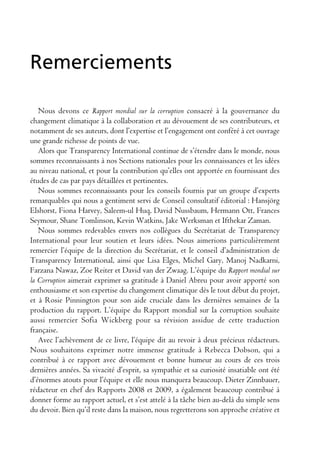 Remerciements

   Nous devons ce Rapport mondial sur la corruption consacré à la gouvernance du
changement climatique à la collaboration et au dévouement de ses contributeurs, et
notamment de ses auteurs, dont l’expertise et l’engagement ont conféré à cet ouvrage
une grande richesse de points de vue.
   Alors que Transparency International continue de s’étendre dans le monde, nous
sommes reconnaissants à nos Sections nationales pour les connaissances et les idées
au niveau national, et pour la contribution qu’elles ont apportée en fournissant des
études de cas par pays détaillées et pertinentes.
   Nous sommes reconnaissants pour les conseils fournis par un groupe d’experts
remarquables qui nous a gentiment servi de Conseil consultatif éditorial : Hansjörg
Elshorst, Fiona Harvey, Saleem-ul Huq, David Nussbaum, Hermann Ott, Frances
Seymour, Shane Tomlinson, Kevin Watkins, Jake Werksman et Ifthekar Zaman.
   Nous sommes redevables envers nos collègues du Secrétariat de Transparency
International pour leur soutien et leurs idées. Nous aimerions particulièrement
remercier l’équipe de la direction du Secrétariat, et le conseil d’administration de
Transparency International, ainsi que Lisa Elges, Michel Gary, Manoj Nadkarni,
Farzana Nawaz, Zoe Reiter et David van der Zwaag. L’équipe du Rapport mondial sur
la Corruption aimerait exprimer sa gratitude à Daniel Abreu pour avoir apporté son
enthousiasme et son expertise du changement climatique dès le tout début du projet,
et à Rosie Pinnington pour son aide cruciale dans les dernières semaines de la
production du rapport. L’équipe du Rapport mondial sur la corruption souhaite
aussi remercier Sofia Wickberg pour sa révision assidue de cette traduction
française.
   Avec l’achèvement de ce livre, l’équipe dit au revoir à deux précieux rédacteurs.
Nous souhaitons exprimer notre immense gratitude à Rebecca Dobson, qui a
contribué à ce rapport avec dévouement et bonne humeur au cours de ces trois
dernières années. Sa vivacité d’esprit, sa sympathie et sa curiosité insatiable ont été
d’énormes atouts pour l’équipe et elle nous manquera beaucoup. Dieter Zinnbauer,
rédacteur en chef des Rapports 2008 et 2009, a également beaucoup contribué à
donner forme au rapport actuel, et s’est attelé à la tâche bien au-delà du simple sens
du devoir. Bien qu’il reste dans la maison, nous regretterons son approche créative et
 