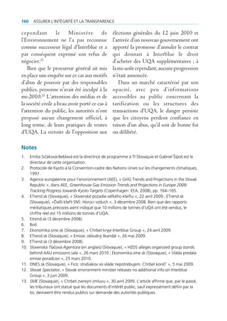 160     Assurer l’intégrité et lA trAnspArence

cependant le Ministère de                            élections générales du 12 juin 2010 et
l’Environnement ne l’a pas reconnue                  l’arrivée d’un nouveau gouvernement ont
comme successeur légal d’Interblue et a              apporté la promesse d’annuler le contrat
par conséquent exprimé son refus de                  qui donnait à Interblue le droit
négocier.21                                          d’acheter des UQA supplémentaires ; à
    Bien que le procureur général ait mis            la mi-août cependant, aucune progression
en place une enquête sur ce cas aux motifs           n’était annoncée.
d’abus de pouvoir par des responsables                  Dans un marché caractérisé par son
publics, personne n’avait été inculpé à la           opacité, avec peu d’informations
mi-2010.22 L’attention des médias et de              accessibles au public concernant la
la société civile a beau avoir porté ce cas à        tarification ou les structures des
l’attention du public, les autorités n’ont           transactions d’UQA, le danger persiste
proposé aucun changement officiel, à                 que les citoyens perdent confiance en
long terme, de leurs pratiques de ventes             raison d’un abus, qu’il soit de bonne foi
d’UQA. La victoire de l’opposition aux               ou délibéré.

Notes
1.    emília sičáková-beblavá est la directrice de programme à ti slovaquie et gabriel Šípoš est le
      directeur de cette organisation.
2.    protocole de Kyoto à la convention-cadre des nations unies sur les changements climatiques,
      1997.
3.    Agence européenne pour l’environnement (Aee), « gHg trends and projections in the slovak
      republic », dans Aee, Greenhouse Gas Emission Trends and Projections in Europe 2008:
      Tracking Progress towards Kyoto Targets (copenhagen: eeA, 2008), pp. 164–165.
4.    etrend.sk (slovaquie), « slovenské pozadie veľkého kšeftu », 22 avril 2009 ; etrend.sk
      (slovaquie), «Ďalší kšeft sns: Horúci vzduch », 3 décembre 2008. bien que des rapports
      médiatiques précoces aient indiqué que 10 millions de tonnes d’uQA ont été vendus, le
      chiffre réel est 15 millions de tonnes d’uQA.
5.    etrend.sk (3 décembre 2008).
6.    ibid.
7.    ekonomika.sme.sk (slovaquie), « chrbet kryje interblue group », 24 avril 2009.
8.    etrend.sk (slovaquie), « emisie: obludný škandál », 26 mai 2009.
9.    etrend.sk (3 décembre 2008).
10.   Slovenská Tlačová Agentúra (en anglais) (slovaquie), « Hzds alleges organized group stands
      behind AAu emissions sale », 26 mars 2010 ; ekonomika.sme.sk (slovaquie), « Vláda predala
      emisie poradcovi », 25 mars 2010.
11.   dnes.sk (slovaquie), « fico: strašiakov vo vláde nepotrebujem. chrbet končí’ », 5 mai 2009.
12.   Slovak Spectator, « slovak environment minister releases no additional info on interblue
      group », 3 juin 2009.
13.   SME (slovaquie), « chrbet zverejní zmluvu », 30 avril 2009. l’article affirme que, par le passé,
      les tribunaux ont statué que les documents d‘intérêt public, sauf expressément défini par la
      loi, devraient être rendus publics sur demande des autorités publiques.
 