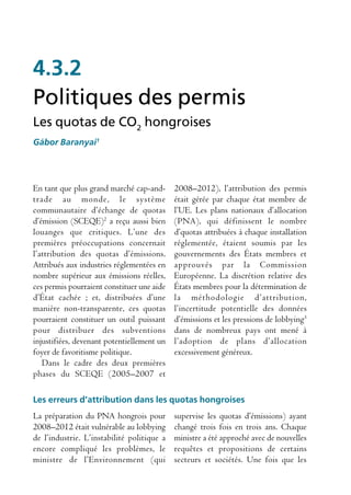 4.3.2
Politiques des permis
Les quotas de CO2 hongroises
Gábor Baranyai1




En tant que plus grand marché cap-and-      2008–2012), l’attribution des permis
trade au monde, le système                  était gérée par chaque état membre de
communautaire d’échange de quotas           l’UE. Les plans nationaux d’allocation
d’émission (SCEQE)2 a reçu aussi bien       (PNA), qui définissent le nombre
louanges que critiques. L’une des           d’quotas attribuées à chaque installation
premières préoccupations concernait         réglementée, étaient soumis par les
l’attribution des quotas d’émissions.       gouvernements des États membres et
Attribués aux industries réglementées en    approuvés par la Commission
nombre supérieur aux émissions réelles,     Européenne. La discrétion relative des
ces permis pourraient constituer une aide   États membres pour la détermination de
d’État cachée ; et, distribuées d’une       la méthodologie d’attribution,
manière non-transparente, ces quotas        l’incertitude potentielle des données
pourraient constituer un outil puissant     d’émissions et les pressions de lobbying3
pour distribuer des subventions             dans de nombreux pays ont mené à
injustifiées, devenant potentiellement un   l’adoption de plans d’allocation
foyer de favoritisme politique.             excessivement généreux.
   Dans le cadre des deux premières
phases du SCEQE (2005–2007 et

Les erreurs d’attribution dans les quotas hongroises
La préparation du PNA hongrois pour         supervise les quotas d’émissions) ayant
2008–2012 était vulnérable au lobbying      changé trois fois en trois ans. Chaque
de l’industrie. L’instabilité politique a   ministre a été approché avec de nouvelles
encore compliqué les problèmes, le          requêtes et propositions de certains
ministre de l’Environnement (qui            secteurs et sociétés. Une fois que les
 
