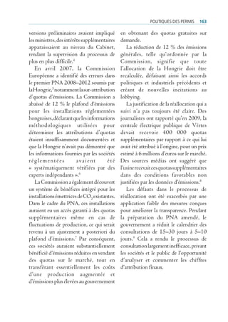 politiQues des permis    163

versions préliminaires avaient impliqué       en obtenant des quotas gratuites sur
les ministres, des intérêts supplémentaires   demande.
apparaissaient au niveau du Cabinet,             La réduction de 12 % des émissions
rendant la supervision du processus de        générales, telle qu’ordonnée par la
plus en plus difficile.4                      Commission, signifie que toute
   En avril 2007, la Commission               l’allocation de la Hongrie doit être
Européenne a identifié des erreurs dans       recalculée, défaisant ainsi les accords
le premier PNA 2008–2012 soumis par           politiques et industriels précédents et
la Hongrie,5 notamment la sur-attribution     créant de nouvelles incitations au
d’quotas d’émissions. La Commission a         lobbying.
abaissé de 12 % le plafond d’émissions           La justification de la réallocation qui a
pour les installations réglementées           suivi n’a pas toujours été claire. Des
hongroises, déclarant que les informations    journalistes ont rapporté qu’en 2009, la
méthodologiques utilisées pour                centrale électrique publique de Vértes
déterminer les attributions d’quotas          devait recevoir 400 000 quotas
étaient insuffisamment documentées et         supplémentaires par rapport à ce qui lui
que la Hongrie n’avait pas démontré que       avait été attribué à l’origine, pour un prix
les informations fournies par les sociétés    estimé à 6 millions d’euros sur le marché.
réglementées             avaient       été    Des sources médias ont suggéré que
« systématiquement vérifiées par des          l’usine recevait ces quotas supplémentaires
experts indépendants ».6                      dans des conditions favorables non
   La Commission a également découvert        justifiées par les données d’émissions.8
un système de bénéfices intégré pour les         Les défauts dans le processus de
installations émettrices de CO2 existantes.   réallocation ont été exacerbés par une
Dans le cadre du PNA, ces installations       application faible des mesures conçues
auraient eu un accès garanti à des quotas     pour améliorer la transparence. Pendant
supplémentaires même en cas de                la préparation du PNA amendé, le
fluctuations de production, ce qui serait     gouvernement a réduit le calendrier des
revenu à un ajustement a posteriori du        consultations de 15–30 jours à 5–10
plafond d’émissions.7 Par conséquent,         jours.9 Cela a rendu le processus de
ces sociétés auraient substantiellement       consultation largement inefficace, privant
bénéficié d’émissions réduites en vendant     les sociétés et le public de l’opportunité
des quotas sur le marché, tout en             d’analyser et commenter les chiffres
transférant essentiellement les coûts         d’attribution finaux.
d’une production augmentée et
d’émissions plus élevées au gouvernement
 