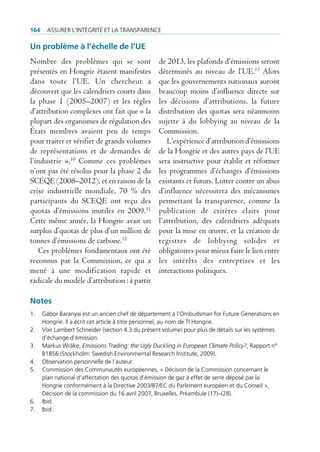 164    Assurer l’intégrité et lA trAnspArence

Un problème à l’échelle de l’Ue
Nombre des problèmes qui se sont                   de 2013, les plafonds d’émissions seront
présentés en Hongrie étaient manifestes            déterminés au niveau de l’UE.13 Alors
dans toute l’UE. Un chercheur a                    que les gouvernements nationaux auront
découvert que les calendriers courts dans          beaucoup moins d’influence directe sur
la phase 1 (2005–2007) et les règles               les décisions d’attributions, la future
d’attribution complexes ont fait que « la          distribution des quotas sera néanmoins
plupart des organismes de régulation des           sujette à du lobbying au niveau de la
États membres avaient peu de temps                 Commission.
pour traiter et vérifier de grands volumes            L’expérience d’attribution d’émissions
de représentations et de demandes de               de la Hongrie et des autres pays de l’UE
l’industrie ».10 Comme ces problèmes               sera instructive pour établir et réformer
n’ont pas été résolus pour la phase 2 du           les programmes d’échanges d’émissions
SCEQE (2008–2012), et en raison de la              existants et futurs. Lutter contre un abus
crise industrielle mondiale, 70 % des              d’influence nécessitera des mécanismes
participants du SCEQE ont reçu des                 permettant la transparence, comme la
quotas d’émissions inutiles en 2009.11             publication de critères clairs pour
Cette même année, la Hongrie avait un              l’attribution, des calendriers adéquats
surplus d’quotas de plus d’un million de           pour la mise en œuvre, et la création de
tonnes d’émissions de carbone.12                   registres de lobbying solides et
   Ces problèmes fondamentaux ont été              obligatoires pour mieux faire le lien entre
reconnus par la Commission, ce qui a               les intérêts des entreprises et les
mené à une modification rapide et                  interactions politiques.
radicale du modèle d’attribution : à partir

Notes
1.    gábor baranyai est un ancien chef de département à l’ombudsman for future generations en
      Hongrie. il a écrit cet article à titre personnel, au nom de ti Hongrie.
2.    Voir lambert schneider (section 4.3 du présent volume) pour plus de détails sur les systèmes
      d’échange d’émission.
3.    markus Wråke, Emissions Trading: the Ugly Duckling in European Climate Policy?, rapport n°
      b1856 (stockholm: swedish environmental research institute, 2009).
4.    observation personnelle de l’auteur.
5.    commission des communautés européennes, « décision de la commission concernant le
      plan national d‘affectation des quotas d’émission de gaz à effet de serre déposé par la
      Hongrie conformément à la directive 2003/87/ec du parlement européen et du conseil »,
      décision de la commission du 16 avril 2007, bruxelles, préambule (17)–(28).
6.    ibid.
7.    ibid.
 