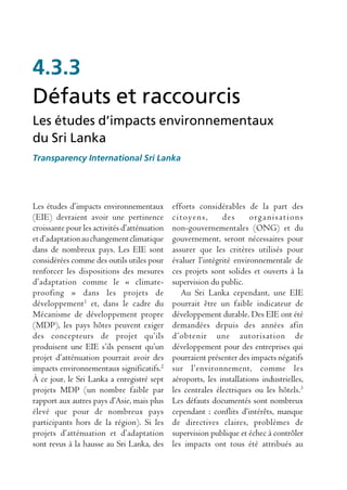 4.3.3
Défauts et raccourcis
Les études d’impacts environnementaux
du Sri Lanka
Transparency International Sri Lanka




Les études d’impacts environnementaux         efforts considérables de la part des
(EIE) devraient avoir une pertinence          citoyens,       des      organisations
croissante pour les activités d’atténuation   non-gouvernementales (ONG) et du
et d’adaptation au changement climatique      gouvernement, seront nécessaires pour
dans de nombreux pays. Les EIE sont           assurer que les critères utilisés pour
considérées comme des outils utiles pour      évaluer l’intégrité environnementale de
renforcer les dispositions des mesures        ces projets sont solides et ouverts à la
d’adaptation comme le « climate-              supervision du public.
proofing » dans les projets de                   Au Sri Lanka cependant, une EIE
développement1 et, dans le cadre du           pourrait être un faible indicateur de
Mécanisme de développement propre             développement durable. Des EIE ont été
(MDP), les pays hôtes peuvent exiger          demandées depuis des années afin
des concepteurs de projet qu’ils              d’obtenir une autorisation de
produisent une EIE s’ils pensent qu’un        développement pour des entreprises qui
projet d’atténuation pourrait avoir des       pourraient présenter des impacts négatifs
impacts environnementaux significatifs.2      sur l’environnement, comme les
À ce jour, le Sri Lanka a enregistré sept     aéroports, les installations industrielles,
projets MDP (un nombre faible par             les centrales électriques ou les hôtels.3
rapport aux autres pays d’Asie, mais plus     Les défauts documentés sont nombreux
élevé que pour de nombreux pays               cependant : conflits d’intérêts, manque
participants hors de la région). Si les       de directives claires, problèmes de
projets d’atténuation et d’adaptation         supervision publique et échec à contrôler
sont revus à la hausse au Sri Lanka, des      les impacts ont tous été attribués au
 