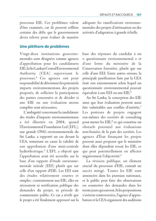 défAuts et rAccourcis       167

processus EIE. Ces problèmes valent adéquate les ramifications environne-
d’être examinés, car ils peuvent refléter mentales des projets d’atténuation ou des
certains des défis que le gouvernement activités d’adaptation à grande échelle.
devra relever pour évaluer de manière

Une pléthore de problèmes
Vingt-deux institutions gouverne-             base des réponses du candidat à un
mentales sont désignées comme agences         « questionnaire environnemental » et
d’approbation pour les candidatures           d’une lettre du ministère de la
EIE, la Sri Lankan Central Environmental      Conservation forestière, plutôt que sur
Authority (CEA) supervisant le                celle d’une EEI. Entre autres erreurs, la
processus. 4 Ces agences ont pour             principale justification faite par la CEA
responsabilité de déterminer les potentiels   était son raisonnement selon lequel un
impacts environnementaux des projets          questionnaire environnemental pouvait
proposés, de solliciter la participation      équivaloir à une EEI ou une EIE.6
des parties concernées et de décider si          Au Sri Lanka, la conception des EIE
une EIE ou une évaluation moins               ainsi que leur évaluation peuvent aussi
complète sont nécessaires.                    être vulnérables aux conflits d’intérêts.7
   L’ambiguïté concernant la candidature      Les porteurs de projets engagent
des études d’impacts environnementaux         eux-mêmes des sociétés de consulting
a été illustrée en 2004, quand                pour mener les EIE,8 ce qui constitue un
l’Environmental Foundation Ltd (EFL),         obstacle potentiel aux évaluations
une grande ONG environnementale du            non-biaisées de la part des sociétés. Les
Sri Lanka, a rapporté un cas devant la        agences d’État finançant les projets
CEA, remettant en cause la validité de        peuvent aussi proposer que le ministère
son approbation d’une mini-centrale           dont elles dépendent revoit les EIE, ce
hydroélectrique.5 L’EFL a objecté que         qui peut potentiellement en affecter
l’approbation avait été accordée sur la       négativement l’objectivité.9
base d’un rapport d’étude environne-             La révision publique, un élément
mentale initiale (EEI) plutôt que sur         crucial du processus d’EIE, connaît un
celle d’un rapport d’EIE. Les EEI sont        succès mitigé. Toutes les EIE sont
des études relativement courtes et            annoncées dans les journaux nationaux,
simples ; contrairement aux EIE, elles ne     et le public peut faire des observations
nécessitent ni notification publique des      ou soumettre des demandes dans les
demandes du projet, ni période de             trente jours qui suivent. Si les propositions
commentaire public. Ce cas a révélé que       s’avèrent controversées, l’agence d’appro-
le projet a été finalement approuvé sur la    bation et la CEA organisent des auditions
 