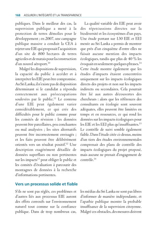 168   Assurer l’intégrité et lA trAnspArence

publiques. Dans le meilleur des cas, la           La qualité variable des EIE peut avoir
supervision publique a mené à la               des répercussions directes sur la
protection de terres démolies pour le          biodiversité et les écosystèmes d’un pays.
développement ; en 2007, une campagne          Une étude portant sur 130 EIE et EEI
publique massive a conduit la CEA à            menée au Sri Lanka a permis de montrer
rejeter une EIE qui proposait l’acquisition    que près d’un cinquième d’entre elles ne
d’un site de 800 hectares de terres            faisait aucune mention des impacts
agricoles et de marais pour la construction    écologiques, tandis que plus de 40 % les
d’un nouvel aéroport.10                        évoquait en seulement quelques phrases.14
   Malgré les dispositions de supervision,     Cette étude montre également que les
la capacité du public à accéder et à           études d’impacts étaient concentrées
interpréter les EIE peut être compromise.      uniquement sur les impacts écologiques
Au Sri Lanka, il n’existe pas de disposition   directs des projets et non sur les impacts
déterminant si le candidat a répondu           indirects ou secondaires. Cela pourrait
correctement aux préoccupations                être lié aux autres découvertes des
soulevées par le public.11 Le contenu          chercheurs : alors que les références des
d’une EIE peut également varier                consultants en écologie sont souvent
considérablement, ce qui crée des              adéquates, elles peuvent être limitées en
difficultés pour le public comme pour          temps et en ressources, ce qui rend les
les comités de révision : les données          données sur les impacts écologiques pour
peuvent être parcellaires, peu concluantes     les EIE et les EEI plus qu’insuffisantes.15
ou mal analysées ; les sites alternatifs       Le contrôle de suivi semble également
peuvent être incorrectement envisagés ;        faible. Dans l’étude citée ci-dessus, moins
et les faits peuvent être délibérément         d’un tiers des études environnementales
orientés vers un résultat positif.12 Une       comprenait des plans de contrôle des
description exagérément détaillée de           impacts écologiques du projet proposé,
données superflues ou non pertinentes          mais aucune ne prenait d’engagement de
sur les impacts13 peut obliger le public et    contrôle.16
les comités d’évaluation à parcourir des
montagnes de données à la recherche
d’informations pertinentes.

Vers un processus solide et fiable
S’ils ne sont pas réglés, ces problèmes et     les médias du Sri Lanka ne sont pas libres
d’autres liés aux processus EIE auront         d’informer de manière indépendante, et
des effets corrosifs sur l’environnement       l’apathie publique montre la probable
naturel tout comme sur la confiance            insuffisance de la supervision citoyenne.
publique. Dans de trop nombreux cas,           Malgré ces obstacles, des mesures doivent
 