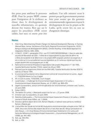 défAuts et rAccourcis          169

être prises pour améliorer le processus             améliorée. Une telle initiative serait le
d’EIE. Pour les projets MDP, comme                  premier pas que le gouvernement pourrait
pour l’intégration de la résilience au              faire pour assurer que des garanties
climat dans le développement de                     environnementales rigoureuses étayent le
nouvelles infrastructures, ces questions            développement de tous les projets au Sri
doivent être traitées. Bien que sur le              Lanka, qu’ils soient liés ou non au
papier les procédures d’EIE soient                  changement climatique.
solides, leur mise en œuvre peut être

Notes
1.    peter King, Mainstreaming Climate Change into National Development Planning: A Training
      Manual (Apia, samoa: secretariat of the pacific regional environment programme, 2010) ;
      banque asiatique de développement (bAsd), Climate Proofing: A Risk-Based Approach to
      Adaptation (manila: Adb, 2005).
2.    ccnucc, 3cmp.1, paragraphe 37(c) ; voir fccc/Kp/cmp/2005/8/Add.1. dans le cadre des
      accords de marrakesh de 2001, il relève de la responsabilité du pays hôte de définir les
      critères de durabilité et de déterminer si les projets mdp proposés satisfont ces exigences. il
      est à noter qu‘il n’y a actuellement aucune législation au sri lanka qui stipule que tous les
      projets doivent être accompagnés par un Aie.
3.    national environmental (procédure d’approbation des projets) régulation n° 1 de 1993,
      gazette notification number 772/22, datant du 24 juin 1993.
4.    précisant que les organismes d’état sont les pAA (Aie), gazette notification number 859/14,
      daté du 23 février 1995.
5.    environmental foundation ltd vs département central de l’environnement et autres ; Appel
      n° 1556/2004 devant la cour d‘appel.
6.    efl vs ceA et autres, 1556/2004, court d’appel.
7.    lareef zubair, « challenges for environmental impact Assessment in sri lanka »,
      Environmental Impact Assessment Review, vol. 21 (2001), pp. 469–478.
8.    Jagath gunawardena, avocat confirmé spécialiste de l’environnement, entretien avec l’auteur,
      22 août 2009.
9.    zubair (2001).
10.   The Nation (sri lanka), « Weerawila airport too far out », 27 janvier 2008.
11.   entretien avec gunawardena, 22 août 2009.
12.   dekshika Kodituwakku, « the environmental impact Assessment process in sri lanka », SARID
      Journal of South Asian Affairs, vol. 1 (2004).
13.   directeur général adjoint de la ceA, ramani ellepola, à l’adresse www.penta-eu.net/docs/
      ramani_ellepola.ppt.
14.   l‘échantillon de l’étude est tiré de 463 évaluations environnementales achevées entre 1981 et
      2005. deux tiers d’entre elles étaient des eei et un tiers était des eie. miriya samarakoon et
      John rowan, « A critical review of environmental impact statements in sri lanka with
      particular reference to ecological impact Assessment », Environmental Management, vol. 41
      (2008), pp. 441–460.
15.   ibid., pp. 455-456.
16.   ibid., p. 456.
 