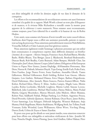 remerCiemeNTs      xxi

son désir infatigable de révéler les derniers angles de vue dans le domaine de la
corruption.
   Les efforts et les recommandations de nos rédacteurs externes ont aussi fortement
contribué à la qualité de ce rapport. Mark Worth a donné au texte plus d’éloquence
et de nuances, et le réviseur Mike Richardson a travaillé contre la montre pour
apporter de la cohérence à notre manuscrit. Nous sommes aussi reconnaissants,
comme toujours, pour l’avis éditorial fin et sensible et la hauteur de vue de Robin
Hodess.
   Cette année, nous sommes très heureux d’avoir travaillé avec notre nouvel éditeur,
Earthscan, dont l’équipe nous a offert une assistance ponctuelle, patiente et experte
tout au long du processus. Nous aimerions particulièrement remercier Nick Bellorini,
Veruschka Selbach et Claire Lamont pour leur généreux soutien.
   Nous aimerions également rendre hommage à plusieurs personnes qui ont utilisé
leurs connaissances et compétences expertes dans différents domaines au bénéfice
(énorme) de ce rapport : Alexios Antypas, Francisco Ascui, Richard Baron, Monika
Bauhr, Shikha Bhasin, Tim Bittiger, Jason J. Blackstock, Bernhard Bodenstorfer,
Duncan Brack, Rob Bradley, Curtis Brainard, Adam Bumpus, Michelle Chan, Ian
Christoplos, Jim Coburn, Simone Cooper, John Crabtree, Delegation of the European
Union to Papua New Guinea, Joanna Depledge, Al-Hamndou Dorsouma, Alan
Drew, Navroz K. Dubash, Sebastien Duyck, Tejas Ewing, Estelle Fach, Pedro Faria,
Dora Fazekas, Jorge Nunez Ferrer, Ivana Gazibara, Arunabha Ghosh, Tamra
Gilbertson, Michael Gillenwater, Ruth Golding, Robert Lane Greene, Alberto
Guijarro, Lois Guthrie, Mohamed Hamza, Erica Harper, Barbara Hogenboom,
David Huberman, Alice Jaraiseh, Maria Ivanova, Patricia Kameri-Mbote, Nalin
Kishor, Richard Klein, Harvey F. Kline, Andrea Lampis, Magda Lanu, Merrin
Layden, Robin Leichenko, Michelle Leighton, Martin Lichtl, Simone Lovera-
Bilderbeek, Julio Lumbreras, Michael MacCracken, Darina Malova, María Piedad
Martín, Grigorij Mesežnikov, Marcus Moench, John Mulrow, Albert Mumma,
Robert Nasi, Siddharth Pathak, Philipp Pattberg, Leo Peskett, Argentino Pessoa,
David Proverbs, Gabriela Quimson, Aminur Rahman, Oscar Reyes, James Risbey,
Victor Samwinga, Lisa Schipper, Deborah Seligsohn, Winston Shakantu, Anju
Sharma, Heidi Siegelbaum, Martin Stadelmann, Wolfgang Sterk, Ian Tellum, Frank
Venmans, Erika Weinthal, Laura Williamson, Glenn Wiser, Yin-fang Zhang,
Darren Zook, Uchita de Zoysa et Samer Zureikat.
   Et pour ceux pour qui les détails ne sont jamais inutiles, nous aimerions remercier
pour leurs efforts nos infatigables et méticuleux vérificateurs de faits : Jennifer M.
Cruz, Natacha Draghi, Arwen Fleming, Jason Ariel Grullon, Gábor Halmai, Péter
 