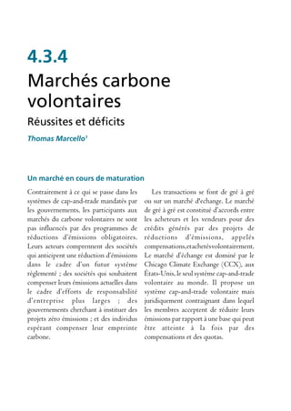 4.3.4
Marchés carbone
volontaires
Réussites et déficits
Thomas Marcello1




Un marché en cours de maturation
Contrairement à ce qui se passe dans les       Les transactions se font de gré à gré
systèmes de cap-and-trade mandatés par      ou sur un marché d'echange. Le marché
les gouvernements, les participants aux     de gré à gré est constitué d’accords entre
marchés du carbone volontaires ne sont      les acheteurs et les vendeurs pour des
pas influencés par des programmes de        crédits générés par des projets de
réductions d’émissions obligatoires.        réductions d’émissions, appelés
Leurs acteurs comprennent des sociétés      compensations, et achetés volontairement.
qui anticipent une réduction d’émissions    Le marché d’échange est dominé par le
dans le cadre d’un futur système            Chicago Climate Exchange (CCX), aux
réglementé ; des sociétés qui souhaitent    États-Unis, le seul système cap-and-trade
compenser leurs émissions actuelles dans    volontaire au monde. Il propose un
le cadre d’efforts de responsabilité        système cap-and-trade volontaire mais
d’entreprise plus larges ; des              juridiquement contraignant dans lequel
gouvernements cherchant à instituer des     les membres acceptent de réduire leurs
projets zéro émissions ; et des individus   émissions par rapport à une base qui peut
espérant compenser leur empreinte           être atteinte à la fois par des
carbone.                                    compensations et des quotas.
 