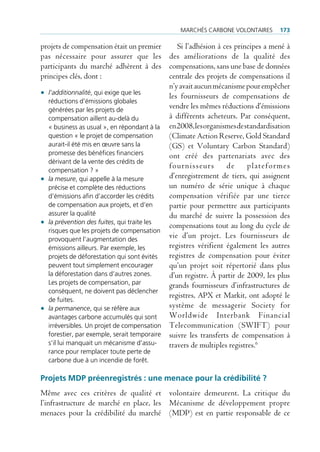 mArcHés cArbone VolontAires       173

projets de compensation était un premier        Si l’adhésion à ces principes a mené à
pas nécessaire pour assurer que les des améliorations de la qualité des
participants du marché adhèrent à des compensations, sans une base de données
principes clés, dont :                       centrale des projets de compensations il
                                             n’y avait aucun mécanisme pour empêcher
• l’additionnalité, qui exige que les        les fournisseurs de compensations de
   réductions d’émissions globales
   générées par les projets de
                                             vendre les mêmes réductions d’émissions
   compensation aillent au-delà du           à différents acheteurs. Par conséquent,
   « business as usual », en répondant à la en 2008, les organismes de standardisation
   question « le projet de compensation      (Climate Action Reserve, Gold Standard
   aurait-il été mis en œuvre sans la        (GS) et Voluntary Carbon Standard)
   promesse des bénéfices financiers         ont créé des partenariats avec des
   dérivant de la vente des crédits de
                                             fournisseurs        de      plateformes
   compensation ? »
• la mesure, qui appelle à la mesure         d’enregistrement de tiers, qui assignent
   précise et complète des réductions        un numéro de série unique à chaque
   d’émissions afin d’accorder les crédits   compensation vérifiée par une tierce
   de compensation aux projets, et d’en      partie pour permettre aux participants
   assurer la qualité                        du marché de suivre la possession des
• la prévention des fuites, qui traite les   compensations tout au long du cycle de
   risques que les projets de compensation
   provoquent l’augmentation des
                                             vie d’un projet. Les fournisseurs de
   émissions ailleurs. par exemple, les      registres vérifient également les autres
   projets de déforestation qui sont évités  registres de compensation pour éviter
   peuvent tout simplement encourager        qu’un projet soit répertorié dans plus
   la déforestation dans d’autres zones.     d’un registre. À partir de 2009, les plus
   les projets de compensation, par          grands fournisseurs d’infrastructures de
   conséquent, ne doivent pas déclencher
                                             registres, APX et Markit, ont adopté le
   de fuites.
• la permanence, qui se réfère aux           système de messagerie Society for
   avantages carbone accumulés qui sont      Worldwide Interbank Financial
   irréversibles. un projet de compensation Telecommunication (SWIFT) pour
   forestier, par exemple, serait temporaire suivre les transferts de compensation à
   s’il lui manquait un mécanisme d’assu-    travers de multiples registres.6
  rance pour remplacer toute perte de
  carbone due à un incendie de forêt.

Projets MDP préenregistrés : une menace pour la crédibilité ?
Même avec ces critères de qualité et volontaire demeurent. La critique du
l’infrastructure de marché en place, les Mécanisme de développement propre
menaces pour la crédibilité du marché (MDP) est en partie responsable de ce
 