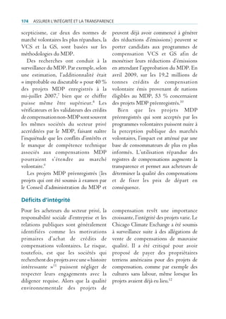 174   Assurer l’intégrité et lA trAnspArence

scepticisme, car deux des normes de            peuvent déjà avoir commencé à générer
marché volontaires les plus répandues, la      des réductions d’émissions) peuvent se
VCS et la GS, sont basées sur les              porter candidats aux programmes de
méthodologies du MDP.                          compensation VCS et GS afin de
    Des recherches ont conduit à la            monétiser leurs réductions d’émissions
surveillance du MDP. Par exemple, selon        en attendant l’approbation du MDP. En
une estimation, l’additionnalité était         avril 2009, sur les 19,2 millions de
« improbable ou discutable » pour 40 %         tonnes crédits de compensation
des projets MDP enregistrés à la               volontaire émis provenant de nations
mi-juillet 2007,7 bien que ce chiffre          éligibles au MDP, 53 % concernaient
puisse même être supérieur. 8 Les              des projets MDP préenregistrés.10
vérificateurs et les validateurs des crédits      Bien que les projets MDP
de compensation non-MDP sont souvent           préenregistrés qui sont acceptés par les
les mêmes sociétés du secteur privé            programmes volontaires puissent nuire à
accréditées par le MDP, faisant naître         la perception publique des marchés
l’inquiétude que les conflits d’intérêts et    volontaires, l’impact est atténué par une
le manque de compétence technique              base de consommateurs de plus en plus
associés aux compensations MDP                 informés. L’utilisation répandue des
pourraient s’étendre au marché                 registres de compensations augmente la
volontaire.9                                   transparence et permet aux acheteurs de
    Les projets MDP préenregistrés (les        déterminer la qualité des compensations
projets qui ont été soumis à examen par        et de fixer les prix de départ en
le Conseil d’administration du MDP et          conséquence.

Déficits d’intégrité
Pour les acheteurs du secteur privé, la        compensation revêt une importance
responsabilité sociale d’entreprise et les     croissante, l’intégrité des projets varie. Le
relations publiques sont généralement          Chicago Climate Exchange a été soumis
identifiées comme les motivations              à surveillance suite à des allégations de
primaires d’achat de crédits de                vente de compensations de mauvaise
compensations volontaires. Le risque,          qualité. Il a été critiqué pour avoir
toutefois, est que les sociétés qui            proposé de payer des propriétaires
recherchent des projets avec une « histoire    terriens américains pour des projets de
intéressante »11 puissent négliger de          compensation, comme par exemple des
respecter leurs engagements avec la            cultures sans labour, même lorsque les
diligence requise. Alors que la qualité        projets avaient déjà eu lieu.12
environnementale des projets de
 