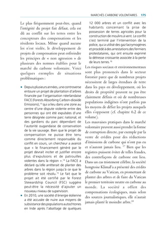 mArcHés cArbone VolontAires          175

Le plus fréquemment peut-être, quand              12 000 arbres et un conflit avec les
l’intégrité du projet fait défaut, cela est       habitants concernant la prise de
dû au conflit sur les terres entre les            possession de terres agricoles pour la
                                                  construction de moulins à vent. le conflit
concepteurs des compensations et les              s’est terminé par l’intervention de la
résidents locaux. Même quand aucune               police, qui a utilisé des gaz lacrymogènes
loi n’est violée, le développement de             et procédé à des arrestations des fermiers
projets de compensation peut enfreindre           protestataires, qui ont ensuite exprimé
les principes de « non agression » de             la détresse croissante associée à la perte
plusieurs des normes établies pour le             de leurs terres.16
marché du carbone volontaire. Voici Les risques sociaux et environnementaux
quelques exemples de situations sont plus prononcés dans le secteur
problématiques :                               forestier parce que de nombreux projets
                                               nécessitent de larges étendues de terre
• depuis plusieurs années, une controverse dans les pays en développement, où les
    entoure un projet de plantation d’arbres droits de propriété peuvent ne pas être
    financée par l’organisation néerlandaise clairement définis et où de nombreuses
    fAce (forests Absorbing carbon-dioxide
                                               populations indigènes n’ont parfois pas
    emissions),13 qui a lieu dans une zone au
    centre d’une dispute violente entre des les moyens de défier les projets auxquels
    personnes qui ont été expulsées d’une elles s’opposent (cf. chapitre 6.2 de ce
    terre désignée comme parc national, et volume).
    des gardiens du parc dépendant de Les mauvaises pratiques dans le marché
    l’autorité ougandaise de conservation volontaire peuvent aussi prendre la forme
    de la vie sauvage. bien que le projet de
                                               de corruption directe, par exemple par la
    compensation ne puisse être tenu
    comme directement responsable du
                                               vente de crédits pour des réductions
    conflit en cours, un chercheur a avancé d’émissions de carbone qui n’ont pas eu
    que « le financement généré par le et n’auront jamais lieu.                  Bien que les
                                                                             17

    projet devrait inciter et justifier encore registres puissent éviter de telles fraudes,
    plus d’expulsions et de patrouilles des contrefaçons de carbone ont lieu.
    violentes dans la région ».14 la fAce a Dans un cas tristement célèbre, la société
    déclaré qu’elle arrêterait de planter des
                                               hongroise KlimaFa a présenté des crédits
    arbres dans la région jusqu’à ce que le
    problème soit résolu.15 le fait que le de carbone au Vatican, en promettant de
    projet ait été certifié par le forest planter des arbres et de faire du Vatican
    stewardship council (fsc) suggère le premier territoire neutre en carbone au
    peut-être la nécessité d’ajouter un monde. La société a offert des
    nouveau niveau de supervision.             compensations écologiques, mais selon
• en 2010, une société d’énergie éolienne des sources journalistiques, elle n’aurait
    a été accusée de nuire aux moyens de
    subsistance des populations autochtones
                                               jamais planté le moindre arbre.18
  en inde après l’abattage de quelques
 