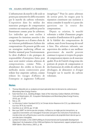 176    Assurer l’intégrité et lA trAnspArence

L’infrastructure du marché à elle seule ne         énergétique.19 Pour les autres acheteurs
pourra pas surmonter les défis rencontrés          du secteur privé, les risques pour la
par le marché du carbone volontaire.               réputation constituent une incitation à
L’exposition dans les médias des                   mieux connaître le marché et à poser des
mauvaises pratiques de compensation                questions sur la source des
constitue une mauvaise publicité pour les          compensations.
fournisseurs comme pour les acheteurs.                Depuis sa création, le marché
Les individus qui sont enclins à                   volontaire a réalisé d’immenses progrès
compenser les émissions associées à des            en matière d’amélioration de la qualité et
voyages fréquents ou à d’autres choix de           de la fiabilité des compensations de
vie éviteront probablement d’acheter des           carbone, mais il reste beaucoup de travail
compensations s’ils pensent qu’elles sont          à faire. Des acheteurs informés, une
un stratagème marketing offrant un                 supervision des médias et une meilleure
bénéfice minimal pour l’environnement.             gouvernance du marché peuvent
Le désir d’adhérer à des pratiques de              continuer à exposer et à rejeter les projets
responsabilité d’entreprises fortes peut           de compensation injustes ou de mauvaise
aussi avoir motivé certains acheteurs de           qualité. Il est de l’intérêt à long terme des
compensations, comme Nike, à                       porteurs de projets de compensation et
abandonner des crédits en faveurs de               des fournisseurs de crédits de carbone de
méthodes moins controversées pour                  développer, de démontrer et d’exiger
réduire leur empreinte carbone, comme              l’intégrité sur le marché du carbone
réduire les voyages d’affaires de                  volontaire.
l’entreprise et augmenter l’efficacité

Notes
1.    thomas marcello est un analyste principal spécialisé dans le domaine du carbone pour
      Bloomberg New Energy Finance.
2.    Kate Hamilton et al., Building Bridges: State of the Voluntary Carbon Markets 2010 (new
      York and Washington, dc: ecosystem marketplace and bloomberg new energy finance,
      2010), pp. 27–28.
3.    ibid, p. 20.
4.    la Voluntary carbon standard (Vcs), le climate Action reserve et le ccX, qui détiennent à
      eux trois 78 % du marché.
5.    Hamilton et al. (2010), pp. 57–68.
6.    bien que sWift ne tienne pas de comptes, n‘efface ou ne règle pas les transactions, sa
      capacité à transmettre une messagerie financière sûre parmi les institutions financières du
      monde entier est suffisante pour suivre les compensations de propriété étant donné que ce
      sont des biens intangibles.
7.    lambert schneider, Is the CDM Fulfilling its Environmental and Sustainable Development
      Objectives? An Evaluation of the CDM and Options for Improvement, rapport préparé pour la
      WWf (berlin: Öko institut, 2007), p. 44.
 