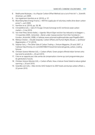 mArcHés cArbone VolontAires            177

8.    madhusree mukerjee, « is a popular carbon-offset method Just a lot of Hot Air? », Scientific
      American, juin 2009.
9.    Voir également Hamilton et al. (2010), p. 57.
10.   bloomberg new energy finance, « Will the supply glut of voluntary credits drive down carbon
      prices? », avril 2009.
11.   Hamilton et al. (2010), pp. 58, 96.
12.   climateWire (us), « sale of chicago climate exchange to ice reinforces weak carbon
      market », 3 mai 2010.
13.   Voir Inter-Press Service (italie), « uganda: mount elgon eviction has reduced us to beggars »,
      13 novembre 2009 ; ActionAid, « benet under massive eviction from their homeland »
      (london: ActionAid, 2008), à l’adresse www.actionaid.org/kenya/index.aspx?pageid=2661.
14.   melissa checker, « double Jeopardy: carbon offsets and Human rights Abuses », Synthesis/
      Regeneration, n° 51 (2010).
15.   stephan faris, « the other side of carbon trading », Fortune Magazine, 29 août 2007 ; à
      l’adresse http://money.cnn.com/2007/08/27/news/international/uganda_carbon_trading.
      fortune.
16.   Christian Science Monitor (us), « carbon offsets: green project offends indian farmers who
      lose land to windmills », 20 avril 2010.
17.   cela ne se rapporte pas à des ventes de compensation à terme qui sont programmées pour
      les générations futures.
18.   Christian Science Monitor (us), « carbon offsets: How a Vatican forest failed to reduce global
      warming », 20 avril 2010.
19.   greenbiz.com (us), « nike shrinks gHg footprint to 2007 levels and dumps carbon offsets »,
      22 janvier 2010.
 