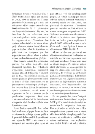 Attribution de crédits sectoriels       179

rapport aux niveaux « business as usual »      plus efficace vers un développement
(BaU, toutes choses égales par ailleurs)       propre. Le secteur sidérurgique chinois
en 2009, 400 de moins que l’année              offre un exemple instructif. McKinsey &
précédente.4 On estime que le total des        Company estime que d’ici 2030, son
réductions MDP devrait atteindre les           potentiel de réduction d’émissions
1000 millions d’ici 2012… bien moins           pourrait atteindre les 350 millions de
que la quantité nécessaire.5 De plus, les      tonnes par rapport aux prévisions BaU.6
bénéfices de ces réductions sont               Si d’autres secteurs industriels, comme la
compensés par leur transfert pour couvrir      chimie et le ciment, sont également
les augmentations d’émissions des              inclus, les chiffres passent rapidement à
nations industrialisées, et même si un         plus de 1000 millions de tonnes pour la
projet dans un secteur donné dans un           Chine seule, ce qui équivaut à toutes les
pays particulier réduit les émissions, ce      réductions du MDP d’ici 2012.
gain peut être compensé par des                   Mettre en place une portion de ces
augmentations ailleurs dans le même            réductions sous forme de crédits dans les
secteur ou dans l’économie en général.         marchés du carbone représente non
   Des normes sectorielles approuvées          seulement une chance énorme mais aussi
peuvent être utiles, mais elles sont           de sérieux risques. Des secteurs entiers
clairement limitées. Les réductions            étant plafonnés, les conséquences de
d’émissions surviennent seulement              rapports d’émissions non fiables ou
jusqu’au plafond de la norme et souvent        manipulés, de processus de vérification
pas au-delà. Plus important encore, les        partiaux, de méthodologies d’attribution
normes prennent généralement la forme          médiocres, ou plus largement de systèmes
de limites de taux d’émissions, ou de          juridiques ou réglementaires nationaux
prescription de technologies spécifiques.      inadéquats, sont exponentielles. En
Les taux ont beau baisser, les émissions       raison de ces risques, il est crucial d’avoir
totales continuent quand même à                une bonne gouvernance immédiatement
augmenter au fur et à mesure que la            dans au moins quatre domaines.
production augmente. Sans une                     En tout premier lieu, vient l’intégrité
composante de marché, les investisseurs        environnementale du système. Les projets
sont peu incités à chercher à réduire leurs    MDP qui échouent à réduire les émissions
émissions totales.                             exacerbent le changement climatique.
   L’attribution sectorielle des crédits       Une attribution sectorielle des crédits
basée sur le marché gagne du terrain dans      non performante pourrait avoir le même
certains cercles politiques, parce qu’elle a   effet à une échelle bien plus grande. Des
le potentiel d’aller au-delà des confins et    mesures et notifications crédibles, ainsi
des risques du MDP et des normes, en           qu’une vérification et une application
catalysant une transition plus rapide et       sans conflit d’intérêt et indépendantes,
 