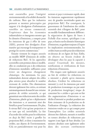 180   Assurer l’intégrité et lA trAnspArence

sont essentielles pour l’intégrité            secteurs et pays à croissance rapide, dont
environnementale et la solidité du marché     les émissions augmenteront rapidement
du carbone. Bien que les industries           avec de grandes incertitudes quant aux
puissent se montrer préoccupées par           projections BaU. Par conséquent, la
rapport à la divulgation d’informations       gouvernance de l’attribution des crédits
sensibles au niveau commercial,               sectoriels doit s’éloigner du BaU, pour
l’expérience dans les économies               un modèle fondamentalement différent :
industrialisées et émergentes montre que      la négociation de lignes de bases à
les données d’émissions, y compris pour       l’échelle d’un secteur, spécifiques à un
les émissions de gaz à effet de serre         pays, et basées sur les données historiques
(GES), peuvent être divulguées d’une          d’émissions, en gardant toujours à l’esprit
manière qui encourage la transparence et      les implications environnementales, les
protège les secrets commerciaux.7             crédits étant accordés pour des réductions
   Ensuite viennent les risques associés      en-dessous de ces lignes de base. Enfin,
au modèle MDP d’émission de crédits           on observe un besoin évident de
de réductions BaU. Si les approches           développer chez les pays la capacité à
sectorielles sont permises dans ce modèle,    assurer l’exactitude des mesures,
elles ne conduiront pas à des réductions      notifications et vérifications de leurs
d’émissions mondiales suffisantes pour        réductions d’émissions.
éviter un dangereux changement                   Des risques sont également associés
climatique. Au minimum, les pays              au fait de créditer les réductions en
industrialisés doivent adopter des cibles     « intensité » plutôt qu’en émissions
plus strictes pour absorber le nombre         absolues. Créditer les réductions en
croissant de crédits. Des diminutions         intensité (c.-à-d. les émissions par unité
doivent également être créées, en retirant    de production économique ou par unité
automatiquement du marché une certaine        de production énergétique) risque de
portion de crédits sectoriels, ce qui         concerner les « crédits » qui sont en fait
garantirait une réduction nette des crédits   des augmentations d’émissions si un
d’émissions, plutôt qu’un « déplacement       déclin d’intensité se produit pendant une
des émissions », et assurerait ainsi des      forte croissance de la production ou de
bénéfices pour l’environnement. De plus,      l’utilisation d’énergie. La réduction des
le niveau BaU n’est qu’une projection et      émissions totales est ce qui compte pour
en tant que tel, invérifiable. Le fait        l’atmosphère. Les crédits sectoriels
d’accorder des crédits pour les réductions    doivent être élaborés, mesurés et notifiés
en deçà du BaU incite à gonfler les           en tonnes absolues de réductions par
projections BaU, et donc à maximiser les      rapport à une ligne de base absolue. Les
crédits, aux dépens de l’environnement.       mesures absolues sont également utiles
Cela est particulièrement vrai pour les       dans des secteurs extrêmement
 