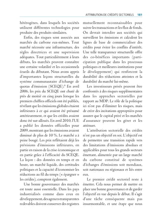 Attribution de crédits sectoriels       181

hétérogènes, dans lesquels les sociétés        mutuellement reconnaissables pour
utilisent différentes technologies pour        suivre les transactions et les flux de fonds.
produire des produits similaires.              On devrait interdire aux sociétés qui
   Enfin, des risques sont associés aux        surveillent les émissions et calculent les
marchés du carbone eux-mêmes. Tout             lignes de base de commercialiser des
marché nécessite une infrastructure, des       crédits pour éviter les conflits d’intérêt.
règles directrices et une supervision          Une telle transparence structurelle offre
adéquates. Tout particulièrement à leurs       des co-bénéfices importants (parti-
débuts, les marchés peuvent connaître          cipation publique dans les processus
une certaine volatilité et les occasionnels    politiques et meilleures institutions pour
écueils du débutant. Nous avons appris         le développement) qui renforcent la
d’importantes leçons structurelles du          durabilité des réductions atteintes et la
système communautaire d’échange de             durabilité du marché lui-même.
quotas d’émission (SCEQE).8 En avril              Les investisseurs privés peuvent être
2006, les prix du SCEQE ont chuté de           confrontés à des risques supplémentaires
près de moitié en cinq jours lorsque les       dans les approches sectorielles par
premiers chiffres officiels ont été publiés,   rapport au MDP. Le rôle de la politique
révélant que les émissions globales étaient    ici n’est pas d’éliminer les risques, mais
inférieures à ce qui avaient été présumé       de créer des incitations appropriées pour
antérieurement, et que les crédits avaient     assurer que le capital privé et les marchés
donc été sur-alloués. En avril 2010, l’UE      d’assurance peuvent les gérer et les
a publié les données officielles pour          atténuer.
2009, montrant que les émissions avaient          L’attribution sectorielle des crédits
diminué de plus de 10 %. Le marché a à         n’est pas un objectif en soi. L’objectif est
peine bougé. Les prix reflétaient déjà les     de permettre une transition rapide vers
prévisions d’émissions inférieures, en         des limitations d’émissions absolues et
partie en raison de la crise économique et     applicables pour tous les grands secteurs
en partie grâce à l’efficacité du SCEQE.       émettant, alimentée par un large marché
La leçon : des données en temps et en          du carbone constitué de systèmes
heure, un marché liquide, des certitudes       d’échanges d’émissions soit mondiaux,
politiques et la capacité d’économiser les     soit nationaux ou régionaux et liés entre
réductions au fil du temps (« épargner »       eux.
les crédits), comptent également.                 Le premier crédit sectoriel reste à
   Une bonne gouvernance des marchés           émettre. Cela nous permet de mettre en
est toute aussi essentielle. Dans les pays     place une bonne gouvernance et de garder
industrialisés comme dans ceux en              l’objectif en vue depuis le début. Il s’agit
développement, des agences transparentes       d’une tâche conséquente mais pas
redevables doivent conserver des registres     insurmontable, et une étape que nous
 