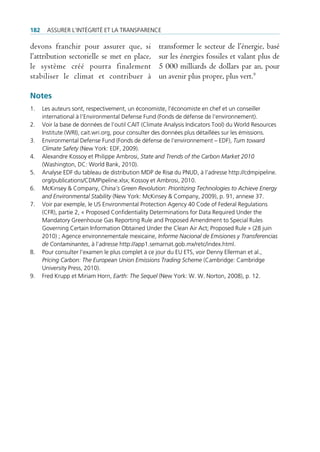 182    Assurer l’intégrité et lA trAnspArence

devons franchir pour assurer que, si                transformer le secteur de l’énergie, basé
l’attribution sectorielle se met en place,          sur les énergies fossiles et valant plus de
le système créé pourra finalement                   5 000 milliards de dollars par an, pour
stabiliser le climat et contribuer à                un avenir plus propre, plus vert.9

Notes
1.    les auteurs sont, respectivement, un économiste, l’économiste en chef et un conseiller
      international à l’environmental defense fund (fonds de défense de l‘environnement).
2.    Voir la base de données de l’outil cAit (climate Analysis indicators tool) du World resources
      institute (Wri), cait.wri.org, pour consulter des données plus détaillées sur les émissions.
3.    environmental defense fund (fonds de défense de l’environnement – edf), Turn toward
      Climate Safety (new York: edf, 2009).
4.    Alexandre Kossoy et philippe Ambrosi, State and Trends of the Carbon Market 2010
      (Washington, dc: World bank, 2010).
5.    Analyse edf du tableau de distribution mdp de risø du pnud, à l’adresse http://cdmpipeline.
      org/publications/cdmpipeline.xlsx; Kossoy et Ambrosi, 2010.
6.    mcKinsey & company, China’s Green Revolution: Prioritizing Technologies to Achieve Energy
      and Environmental Stability (new York: mcKinsey & company, 2009), p. 91, annexe 37.
7.    Voir par exemple, le us environmental protection Agency 40 code of federal regulations
      (cfr), partie 2, « proposed confidentiality determinations for data required under the
      mandatory greenhouse gas reporting rule and proposed Amendment to special rules
      governing certain information obtained under the clean Air Act; proposed rule » (28 juin
      2010) ; Agence environnementale mexicaine, Informe Nacional de Emisiones y Transferencias
      de Contaminantes, à l’adresse http://app1.semarnat.gob.mx/retc/index.html.
8.    pour consulter l’examen le plus complet à ce jour du eu ets, voir denny ellerman et al.,
      Pricing Carbon: The European Union Emissions Trading Scheme (cambridge: cambridge
      university press, 2010).
9.    fred Krupp et miriam Horn, Earth: The Sequel (new York: W. W. norton, 2008), p. 12.
 