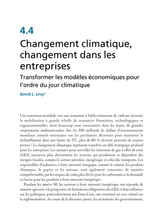 4.4
Changement climatique,
changement dans les
entreprises
Transformer les modèles économiques pour
l’ordre du jour climatique
David L. Levy1




Une transition mondiale vers une économie à faibles émissions de carbone nécessite
la mobilisation à grande échelle de ressources financières, technologiques et
organisationnelles, dont beaucoup sont concentrées dans les mains de grandes
corporations multinationales. Sur les 500 milliards de dollars d’investissements
mondiaux annuels nécessaires sur les prochaines décennies pour maintenir le
réchauffement dans une limite de 20C, plus de 80 % devront provenir de sources
privées.2 Le changement climatique représente toutefois un défi stratégique profond
pour les entreprises. Les mesures pour surveiller les émissions de gaz à effet de serre
(GES) menacent plus directement les secteurs qui produisent et dépendent des
énergies fossiles, comme le secteur pétrolier, énergétique et celui des transports. Les
responsables d’industries à forte intensité énergique, comme le ciment, les produits
chimiques, le papier et les métaux, sont également concernés, de manière
compréhensible, par les risques de coûts plus élevés pour les carburants et la demande
en baisse pour les produits à forte intensité énergétique.
   Pendant les années 90, les secteurs à forte intensité énergétique ont répondu de
manière agressive à la perspective de limitations obligatoires des GES, et leur influence
sur les politiques, particulièrement aux États-Unis, ont constitué un veto virtuel sur
la réglementation. Au cours de la décennie passée, les incitations des gouvernements,
 