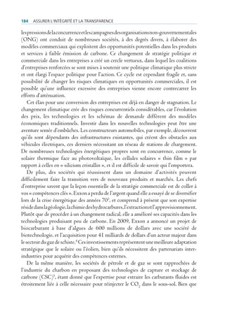 184   Assurer l’intégrité et lA trAnspArence

les pressions de la concurrence et les campagnes des organisations non-gouvernementales
(ONG) ont conduit de nombreuses sociétés, à des degrés divers, à élaborer des
modèles commerciaux qui exploitent des opportunités potentielles dans les produits
et services à faible émission de carbone. Ce changement de stratégie politique et
commerciale dans les entreprises a créé un cercle vertueux, dans lequel les coalitions
d’entreprises renforcées se sont mises à soutenir une politique climatique plus stricte
et ont élargi l’espace politique pour l’action. Ce cycle est cependant fragile et, sans
possibilité de changer les risques climatiques en opportunités commerciales, il est
possible qu’une influence excessive des entreprises vienne encore contrecarrer les
efforts d’atténuation.
    Cet élan pour une conversion des entreprises est déjà en danger de stagnation. Le
changement climatique crée des risques concurrentiels considérables, car l’évolution
des prix, les technologies et les schémas de demande diffèrent des modèles
économiques traditionnels. Investir dans les nouvelles technologies peut être une
aventure semée d’embûches. Les constructeurs automobiles, par exemple, découvrent
qu’ils sont dépendants des infrastructures existantes, qui créent des obstacles aux
véhicules électriques, ces derniers nécessitant un réseau de stations de chargement.
De nombreuses technologies énergétiques propres sont en concurrence, comme le
solaire thermique face au photovoltaïque, les cellules solaires « thin film » par
rapport à celles en « silicium cristallin », et il est difficile de savoir qui l’emportera.
    De plus, des sociétés qui réussissent dans un domaine d’activités peuvent
difficilement faire la transition vers de nouveaux produits et marchés. Les chefs
d’entreprise savent que la leçon essentielle de la stratégie commerciale est de coller à
vos « compétences clés ». Exxon a perdu de l’argent quand elle a essayé de se diversifier
lors de la crise énergétique des années 703, et comprend à présent que son expertise
réside dans la géologie, la chimie des hydrocarbures, l’extraction et l’approvisionnement.
Plutôt que de procéder à un changement radical, elle a amélioré ses capacités dans les
technologies produisant peu de carbone. En 2009, Exxon a annoncé un projet de
biocarburant à base d’algues de 600 millions de dollars avec une société de
biotechnologie, et l’acquisition pour 41 milliards de dollars d’un acteur majeur dans
le secteur du gaz de schiste.4 Ces investissements représentent une meilleure adaptation
stratégique que le solaire ou l’éolien, bien qu’ils nécessitent des partenariats inter-
industries pour acquérir des compétences externes.
    De la même manière, les sociétés de pétrole et de gaz se sont rapprochées de
l’industrie du charbon en proposant des technologies de capture et stockage de
carbone (CSC)5, étant donné que l’expertise pour extraire les carburants fluides est
étroitement liée à celle nécessaire pour réinjecter le CO2 dans le sous-sol. Bien que
 