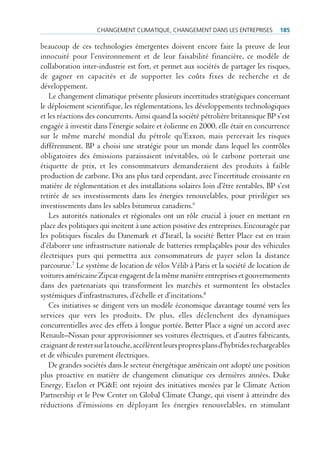cHAngement climAtiQue, cHAngement dAns les entreprises            185

beaucoup de ces technologies émergentes doivent encore faire la preuve de leur
innocuité pour l’environnement et de leur faisabilité financière, ce modèle de
collaboration inter-industrie est fort, et permet aux sociétés de partager les risques,
de gagner en capacités et de supporter les coûts fixes de recherche et de
développement.
   Le changement climatique présente plusieurs incertitudes stratégiques concernant
le déploiement scientifique, les réglementations, les développements technologiques
et les réactions des concurrents. Ainsi quand la société pétrolière britannique BP s’est
engagée à investir dans l’énergie solaire et éolienne en 2000, elle était en concurrence
sur le même marché mondial du pétrole qu’Exxon, mais percevait les risques
différemment. BP a choisi une stratégie pour un monde dans lequel les contrôles
obligatoires des émissions paraissaient inévitables, où le carbone porterait une
étiquette de prix, et les consommateurs demanderaient des produits à faible
production de carbone. Dix ans plus tard cependant, avec l’incertitude croissante en
matière de réglementation et des installations solaires loin d’être rentables, BP s’est
retirée de ses investissements dans les énergies renouvelables, pour privilégier ses
investissements dans les sables bitumeux canadiens.6
   Les autorités nationales et régionales ont un rôle crucial à jouer en mettant en
place des politiques qui incitent à une action positive des entreprises. Encouragée par
les politiques fiscales du Danemark et d’Israël, la société Better Place est en train
d’élaborer une infrastructure nationale de batteries remplaçables pour des véhicules
électriques purs qui permettra aux consommateurs de payer selon la distance
parcourue.7 Le système de location de vélos Vélib à Paris et la société de location de
voitures américaine Zipcar engagent de la même manière entreprises et gouvernements
dans des partenariats qui transforment les marchés et surmontent les obstacles
systémiques d’infrastructures, d’échelle et d’incitations.8
   Ces initiatives se dirigent vers un modèle économique davantage tourné vers les
services que vers les produits. De plus, elles déclenchent des dynamiques
concurrentielles avec des effets à longue portée. Better Place a signé un accord avec
Renault–Nissan pour approvisionner ses voitures électriques, et d’autres fabricants,
craignant de rester sur la touche, accélèrent leurs propres plans d’hybrides rechargeables
et de véhicules purement électriques.
   De grandes sociétés dans le secteur énergétique américain ont adopté une position
plus proactive en matière de changement climatique ces dernières années. Duke
Energy, Exelon et PG&E ont rejoint des initiatives menées par le Climate Action
Partnership et le Pew Center on Global Climate Change, qui visent à atteindre des
réductions d’émissions en déployant les énergies renouvelables, en stimulant
 