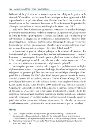 186     Assurer l’intégrité et lA trAnspArence

l’efficacité de la génération et en mettant en place des politiques de gestion de la
demande.9 Ces sociétés cherchent sans doute à anticiper un futur régime national de
cap-and-trade et de prix du carbone, mais elles font aussi face à des pressions plus
immédiates et locales, notamment la montée en flèche des normes des portefeuilles
d’énergies renouvelables ou alternatives dans plus de 30 états des USA.10
    Les États des États-Unis essaient également de restructurer les marchés de l’énergie
pour fournir des incitations au rendement énergétique. Le plus souvent, elles prennent
la forme de petites « participations » ajoutées aux factures, qui sont utilisées pour
subventionner les progressions en rendement des consommateurs.11 Plusieurs États
étudient également l’expérience californienne de découplage des prix, qui récompense
les installations avec des prix du courant plus élevés pour qu’elles mettent en œuvre
des mesures de rendement énergétique et de gestion de la demande.12
    La leçon à retenir pour la politique publique est l’importance de structurer les
incitations et de gérer les attentes pour façonner les modèles économiques et canaliser
les ressources des entreprises de manière positive plutôt que contre-productive. Face
à l’incertitude politique mondiale, une tâche essentielle consiste à entretenir cet élan
en créant un environnement économique et réglementaire prévisible.
    Les entreprises prennent conscience des dangers de la prolifération de multiples
réglementations, normes et programmes d’échanges de carbone, et les grandes sociétés
rejoignent les groupes qui font pression pour une politique climatique claire,
prévisible et cohérente. En 2007, plus de 60 des plus grandes sociétés du monde,
dont BP, Siemens, GE et Unilever, ont lancé Combat Climate Change (3C), avec
pour objectif d’élaborer « un cadre politique mondial pour remplacer le Protocole de
Kyoto à partir de 2013 ». En décembre 2009, comme les négociations s’enlisaient à
Copenhague, Lars Josefsson, PDG de la compagnie d’électricité suédoise Vattenfall
et président de 3C, a alerté sur le fait qu’un investissement à grande échelle des
entreprises était contingent à un traité international contraignant et à des initiatives
nationales coordonnées.13 En l’absence d’un traité international, il incombe au secteur
privé, ainsi qu’aux gouvernements locaux et nationaux, de rechercher de nouveaux
modèles économiques qui stimulent la transition vers un avenir pauvre en carbone.

Notes
1.    david l. levy est président du département gestion et marketing à l’université du
      massachusetts à boston, et directeur du center for sustainable enterprise and regional
      competitiveness (centre pour l’entreprise durable et la compétitivité régionale) de l’université.
2.    Agence internationale de l’énergie (Aie), World Energy Outlook 2009: Executive Summary
      (paris: ieA, 2009), p. 14.
 