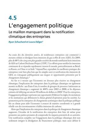 4.5
L’engagement politique
Le maillon manquant dans la notification
climatique des entreprises
Ryan Schuchard et Laura Ediger1




Au cours des dix dernières années, de nombreuses entreprises ont commencé à
mesurer, réduire et divulguer leurs émissions de gaz à effet de serre (GES). En 2009,
plus de 80 % des cinq cent plus grandes sociétés du monde notifiaient leurs émissions
de GES au Carbon Disclosure Project (CDP).2 Les efforts pour notifier les émissions
continuent de se répandre rapidement à travers le monde, particulièrement au Brésil,
en Russie, en Chine et en Inde.3 Aujourd’hui, cependant, les meilleures pratiques des
entreprises vont bien plus loin que les simples suivi et notification des émissions de
GES, en s’attaquant publiquement aux risques et opportunités présentées par le
changement climatique.4
   Au fur et à mesure que l’économie est devenue plus réactive au changement
climatique, l’implication des entreprises dans la politique climatique est également
montée en flèche : aux États-Unis, le nombre de groupes de pression s’intéressant au
changement climatique a augmenté de 400% entre 2003 et 2008, et les dépenses
estimées de lobbying ont atteint 90 millions de dollars en 2008.5 Pour les entreprises,
l’engagement politique représente une opportunité d’élaborer les règles, les incitations
et les institutions qui définissent le climat général d’opération pour les sociétés. La
promotion par les entreprises de changements systémiques dans la politique publique
liée au climat peut aider l’économie à avancer de manière coordonnée et à grande
échelle vers des investissements à faibles émissions de carbone.
   Alors que l’implication des entreprises dans la politique de changement climatique
augmente, l’étendue de la notification des entreprises doit faire de même pour
permettre aux parties prenantes de comprendre les impacts potentiels de ces activités.
Une notification complète sur l’engagement dans la politique climatique doit non
seulement intégrer la divulgation du financement politique, mais aussi définir le
 