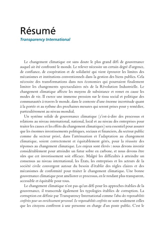 Résumé
Transparency International




   Le changement climatique est sans doute le plus grand défi de gouvernance
auquel ait été confronté le monde. Le relever nécessite un certain degré d’urgence,
de confiance, de coopération et de solidarité qui vient éprouver les limites des
mécanismes et institutions conventionnels dans la gestion des biens publics. Cela
nécessite des transformations dans nos économies qui pourraient finalement
limiter les changements spectaculaires nés de la Révolution Industrielle. Le
changement climatique affecte les moyens de subsistance et remet en cause les
modes de vie. Il exerce une immense pression sur le tissu social et politique des
communautés à travers le monde, dans le contexte d’une énorme incertitude quant
à la portée et au rythme des prochaines mesures qui seront prises pour y remédier,
particulièrement au niveau mondial.
   Un système solide de gouvernance climatique (c’est-à-dire des processus et
relations au niveau international, national, local et au niveau des entreprises pour
traiter les causes et les effets du changement climatiques) sera essentiel pour assurer
que les énormes investissements politiques, sociaux et financiers, du secteur public
comme du secteur privé, dans l’atténuation et l’adaptation au changement
climatique, soient correctement et équitablement gérés, pour la réussite des
réponses au changement climatique. Les enjeux sont élevés : nous devons investir
considérablement pour atteindre un futur sobre en carbone, et nous devons être
sûrs que cet investissement soit efficace. Malgré les difficultés à atteindre un
consensus au niveau international, les États, les entreprises et les acteurs de la
société civile convergent autour du besoin d’établir des règles claires et des
mécanismes de conformité pour traiter le changement climatique. Une bonne
gouvernance climatique peut améliorer ce processus, en le rendant plus transparent,
accessible et équitable pour tous.
   Le changement climatique n’est pas qu’un défi pour les approches établies de la
gouvernance, il transcende également les typologies établies de corruption. La
corruption est définie par Transparency International comme l’abus des responsabilités
conférées pour un enrichissement personnel. Le responsabilités conférées ne sont seulement celles
que les citoyens confèrent à une personne en charge d’un poste public. C’est le
 