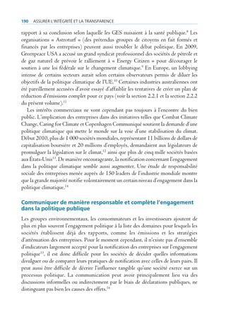 190   Assurer l’intégrité et lA trAnspArence

rapport à sa conclusion selon laquelle les GES nuisaient à la santé publique.8 Les
organisations « Astroturf » (des prétendus groupes de citoyens en fait formés et
financés par les entreprises) peuvent aussi troubler le débat politique. En 2009,
Greenpeace USA a accusé un grand syndicat professionnel des sociétés de pétrole et
de gaz naturel de prévoir le ralliement à « Energy Citizen » pour décourager le
soutien à une loi fédérale sur le changement climatique.9 En Europe, un lobbying
intense de certains secteurs aurait selon certains observateurs permis de diluer les
objectifs de la politique climatique de l’UE.10 Certaines industries australiennes ont
été pareillement accusées d’avoir essayé d’affaiblir les tentatives de créer un plan de
réduction d’émissions complet pour ce pays (voir la section 2.2.1 et la section 2.2.2
du présent volume).11
   Les intérêts commerciaux ne vont cependant pas toujours à l’encontre du bien
public. L’implication des entreprises dans des initiatives telles que Combat Climate
Change, Caring for Climate et Copenhagen Communiqué soutient la demande d’une
politique climatique qui mette le monde sur la voie d’une stabilisation du climat.
Début 2010, plus de 1 000 sociétés mondiales, représentant 11 billions de dollars de
capitalisation boursière et 20 millions d’employés, demandaient aux législateurs de
promulguer la législation sur le climat,12 ainsi que plus de cinq mille sociétés basées
aux États-Unis13. De manière encourageante, la notification concernant l’engagement
dans la politique climatique semble aussi augmenter. Une étude de responsabilité
sociale des entreprises menée auprès de 150 leaders de l’industrie mondiale montre
que la grande majorité notifie volontairement un certain niveau d’engagement dans la
politique climatique.14

Communiquer de manière responsable et complète l’engagement
dans la politique publique
Les groupes environnementaux, les consommateurs et les investisseurs ajoutent de
plus en plus souvent l’engagement politique à la liste des domaines pour lesquels les
sociétés établissent déjà des rapports, comme les émissions et les stratégies
d’atténuation des entreprises. Pour le moment cependant, il n’existe pas d’ensemble
d’indicateurs largement accepté pour la notification des entreprises sur l’engagement
politique15, il est donc difficile pour les sociétés de décider quelles informations
divulguer ou de comparer leurs pratiques de notification avec celles de leurs pairs. Il
peut aussi être difficile de décrire l’influence tangible qu’une société exerce sur un
processus politique. La communication peut avoir principalement lieu via des
discussions informelles ou indirectement par le biais de déclarations publiques, ne
distinguant pas bien les causes des effets.16
 