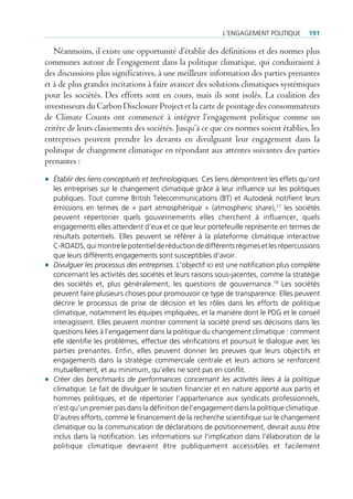 l’engAgement politiQue       191

   Néanmoins, il existe une opportunité d’établir des définitions et des normes plus
communes autour de l’engagement dans la politique climatique, qui conduiraient à
des discussions plus significatives, à une meilleure information des parties prenantes
et à de plus grandes incitations à faire avancer des solutions climatiques systémiques
pour les sociétés. Des efforts sont en cours, mais ils sont isolés. La coalition des
investisseurs du Carbon Disclosure Project et la carte de pointage des consommateurs
de Climate Counts ont commencé à intégrer l’engagement politique comme un
critère de leurs classements des sociétés. Jusqu’à ce que ces normes soient établies, les
entreprises peuvent prendre les devants en divulguant leur engagement dans la
politique de changement climatique en répondant aux attentes suivantes des parties
prenantes :

• Établir des liens conceptuels et technologiques. ces liens démontrent les effets qu’ont
  les entreprises sur le changement climatique grâce à leur influence sur les politiques
  publiques. tout comme british telecommunications (bt) et Autodesk notifient leurs
  émissions en termes de « part atmosphérique » (atmospheric share),17 les sociétés
  peuvent répertorier quels gouvernements elles cherchent à influencer, quels
  engagements elles attendent d’eux et ce que leur portefeuille représente en termes de
  résultats potentiels. elles peuvent se référer à la plateforme climatique interactive
  c-roAds, qui montre le potentiel de réduction de différents régimes et les répercussions
  que leurs différents engagements sont susceptibles d’avoir.
• Divulguer les processus des entreprises. l’objectif ici est une notification plus complète
  concernant les activités des sociétés et leurs raisons sous-jacentes, comme la stratégie
  des sociétés et, plus généralement, les questions de gouvernance.18 les sociétés
  peuvent faire plusieurs choses pour promouvoir ce type de transparence. elles peuvent
  décrire le processus de prise de décision et les rôles dans les efforts de politique
  climatique, notamment les équipes impliquées, et la manière dont le pdg et le conseil
  interagissent. elles peuvent montrer comment la société prend ses décisions dans les
  questions liées à l’engagement dans la politique du changement climatique : comment
  elle identifie les problèmes, effectue des vérifications et poursuit le dialogue avec les
  parties prenantes. enfin, elles peuvent donner les preuves que leurs objectifs et
  engagements dans la stratégie commerciale centrale et leurs actions se renforcent
  mutuellement, et au minimum, qu’elles ne sont pas en conflit.
• Créer des benchmarks de performances concernant les activités liées à la politique
  climatique. le fait de divulguer le soutien financier et en nature apporté aux partis et
  hommes politiques, et de répertorier l’appartenance aux syndicats professionnels,
  n’est qu’un premier pas dans la définition de l’engagement dans la politique climatique.
  d’autres efforts, comme le financement de la recherche scientifique sur le changement
  climatique ou la communication de déclarations de positionnement, devrait aussi être
  inclus dans la notification. les informations sur l’implication dans l’élaboration de la
  politique climatique devraient être publiquement accessibles et facilement
 