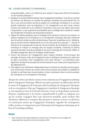 192     Assurer l’intégrité et lA trAnspArence

     compréhensibles, créant une référence pour évaluer l’impact des efforts d’entreprises
     sur les résultats politiques.19
•    Impliquer le conseil d’administration dans l’engagement politique. faire de ces conseils
     les preneurs de décisions en matière de politique climatique est positivement lié à la
     fois à une communication de bonne qualité sur la politique climatique et à une plus
     grande implication avec les législateurs.20 un engagement aux plus hauts niveaux
     conduit non seulement à une meilleure notification, mais ancre ces valeurs dans toute
     l’organisation, ce qui augmente la probabilité que la stratégie de la société en matière
     de changement climatique soit de grande envergure.
•    Aligner les efforts politiques avec la stratégie de la société en interne et en externe. la
     position publique d’une entreprise sur le changement climatique doit être cohérente
     avec les actions privées qu’elle entreprend pour façonner la politique via le « lobbying,
     que ce soit de manière indépendante ou en tant que partie d’un groupe ».21 Assurer la
     cohérence du message dans toutes les communications de l’entreprise sur la politique
     climatique et intégrer ce message dans les équipes durabilité, marketing et affaires
     gouvernementales rend plus probable le fait que le message de l’entreprise reflète un
     véritable engagement dans les stratégies d’atténuation.
•    Fournir des preuves de l’engagement dans chaque initiative. communiquer des
     exemples de leçons tirées de l’engagement dans la politique climatique (en particulier
     les défis surmontés) rend l’engagement futur plus efficace.22 la notification peut
     également souligner les divergences entre les positions aux niveaux de l’organisation et
     des départements.
•    Faire appel à une vérification indépendante pour confirmer les résultats communiqués.
     une confirmation externe du contenu des communications peut établir la crédibilité et
     stimuler la confiance des consommateurs et des investisseurs dans la communication
     de l’entreprise sur le changement climatique.

Adopter les critères précédents comme norme minimale pour l’engagement politique
dans le changement climatique offrirait aux parties prenantes un tableau plus clair de
la nature de l’engagement de l’entreprise dans la politique de changement climatique
et de ses conséquences. Bien que l’engagement à combattre le changement climatique
se soit répandu au cours de la dernière décennie, il reste un long chemin à parcourir.
Informer complètement et de manière compréhensible le public en indiquant avec
qui les sociétés s’engagent dans cette discussion mondiale, quels résultats elles
cherchent à influencer et comment elles prennent et mettent en œuvre ces décisions,
est crucial pour assurer que l’engagement d’entreprise engendre des conséquences
réelles, positives et transparentes pour l’atténuation du changement climatique par le
biais de la politique publique.

Notes
1.    ryan schuchard est responsable de la recherche et l’innovation et laura ediger est
      responsable des questions environnementales à bsr.
 