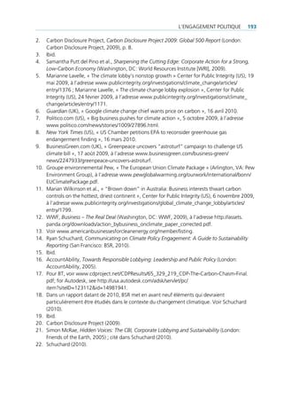 l’engAgement politiQue         193

2.    carbon disclosure project, Carbon Disclosure Project 2009: Global 500 Report (london:
      carbon disclosure project, 2009), p. 8.
3.    ibid.
4.    samantha putt del pino et al., Sharpening the Cutting Edge: Corporate Action for a Strong,
      Low-Carbon Economy (Washington, dc: World resources institute [Wri], 2009).
5.    marianne lavelle, « the climate lobby’s nonstop growth » center for public integrity (us), 19
      mai 2009, à l’adresse www.publicintegrity.org/investigations/climate_change/articles/
      entry/1376 ; marianne lavelle, « the climate change lobby explosion », center for public
      integrity (us), 24 février 2009, à l’adresse www.publicintegrity.org/investigations/climate_
      change/articles/entry/1171.
6.    Guardian (uK), « google climate change chief wants price on carbon », 16 avril 2010.
7.    politico.com (us), « big business pushes for climate action », 5 octobre 2009, à l’adresse
      www.politico.com/news/stories/1009/27896.html.
8.    New York Times (us), « us chamber petitions epA to reconsider greenhouse gas
      endangerment finding », 16 mars 2010.
9.    businessgreen.com (uK), « greenpeace uncovers “astroturf” campaign to challenge us
      climate bill », 17 août 2009, à l’adresse www.businessgreen.com/business-green/
      news/2247933/greenpeace-uncovers-astroturf.
10.   groupe environnemental pew, « the european union climate package » (Arlington, VA: pew
      environment group), à l’adresse www.pewglobalwarming.org/ourwork/international/bonn/
      euclimatepackage.pdf.
11.   marian Wilkinson et al., « “brown down” in Australia: business interests thwart carbon
      controls on the hottest, driest continent », center for public integrity (us), 6 novembre 2009,
      à l’adresse www.publicintegrity.org/investigations/global_climate_change_lobby/articles/
      entry/1799.
12.   WWf, Business – The Real Deal (Washington, dc: WWf, 2009), à l’adresse http://assets.
      panda.org/downloads/action_bybusiness_onclimate_paper_corrected.pdf.
13.   Voir www.americanbusinessesforcleanenergy.org/member/listing.
14.   ryan schuchard, Communicating on Climate Policy Engagement: A Guide to Sustainability
      Reporting (san francisco: bsr, 2010).
15.   ibid.
16.   AccountAbility, Towards Responsible Lobbying: Leadership and Public Policy (london:
      AccountAbility, 2005).
17.   pour bt, voir www.cdproject.net/cdpresults/65_329_219_cdp-the-carbon-chasm-final.
      pdf; for Autodesk, see http://usa.autodesk.com/adsk/servlet/pc/
      item?siteid=123112&id=14981941.
18.   dans un rapport datant de 2010, bsr met en avant neuf éléments qui devraient
      particulièrement être étudiés dans le contexte du changement climatique. Voir schuchard
      (2010).
19.   ibid.
20.   carbon disclosure project (2009).
21.   simon mcrae‚ Hidden Voices: The CBI, Corporate Lobbying and Sustainability (london:
      friends of the earth, 2005) ; cité dans schuchard (2010).
22.   schuchard (2010).
 