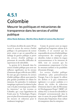 4.5.1
Colombie
Mesurer les politiques et mécanismes de
transparence dans les services d’utilité
publique
Alma Rocío Balcázar, Martha Elena Badel et Lorena Roa Barrera1


Les réformes du début des années 90 ont         Comme ils peuvent avoir un impact
ouvert le secteur des services d’utilité     significatif sur l’empreinte carbone de la
publique à la participation du secteur       Colombie, il est essentiel que les
privé, créant ce qui est aujourd’hui un      responsables de services d’utilité publique
mélange de gestion publique et privée        entreprennent des stratégies pour
des services d’utilité publique et           identifier, évaluer et réduire les risques
présentant de nouvelles difficultés de       environnementaux et les émissions de
supervision et de redevabilité.              GES, tout en assurant que les
   La gestion de la demande dans les         consommateurs comprennent à la fois
services d’utilité publique peut avoir une   les structures tarifaires et les possibilités
influence significative sur les niveaux      d’économie d’énergie.
d’émissions de gaz à effet de serre (GES).      Les services d’utilité publique
En tant que gros émetteurs, les services     colombiens (plus particulièrement
d’utilité publique offrent aussi parmi les   l’énergie, l’eau et les égouts) la collecte
plus grandes possibilités de réduire les     des déchets et le gaz) commencent
émissions. En particulier, le rendement      également à se porter candidats et à
énergétique représente la solution la plus   obtenir des crédits de réductions
vaste et la plus économique pour réduire     d’émissions dans le cadre du Mécanisme
les émissions,2 un fait reconnu en           de Développement Propre4 (MDP) (cf.
Colombie, qui a reçu l’approbation du        schéma 4.4). Le besoin de redevabilité et
Fonds pour les Technologies Propres          d’intégrité environnementale dans la
pour un plan d’investissement proposant      mise en œuvre des projets MDP accroît
des mesures de réduction pour le             d’autant plus l’importance d’une culture
rendement énergétique.3                      de transparence dans les entreprises.
 