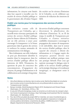 198     Assurer l’intégrité et lA trAnspArence

informations, les citoyens sont limités              des sociétés sur les niveaux d’émissions
dans leur capacité à travailler avec les             de la Colombie, ou de collaborer aux
sociétés de services d’utilité publique et           initiatives de réduction des émissions de
le gouvernement afin d’évaluer l’impact              GES.

Établir une norme pour la transparence des services d’utilité
publique
Des initiatives comme celle de                       des services d’utilité publique concernent
Transparencia por Colombia, qui a                    directement la planification des
accueilli treize nouveaux participants du            réductions d’émissions. Si, au fil du
secteur des services d’utilité publique              temps, le modèle de Transparencia por
pour les futures éditions de l’évaluation,           Colombia et d’autres initiatives
ont un rôle précieux à jouer pour                    semblables réussissaient à encourager la
encourager la transparence et la bonne               propagation des normes de transparence
gouvernance dans la gestion des services             et de redevabilité˛ dans tout le secteur
et renforcer les normes minimales de                 des services d’utilité publique, alors la
communication et de dialogue.                        capacité des citoyens à obtenir des
   Bien évidemment, une telle évaluation             informations et à s’engager auprès des
ne peut pas directement identifier la                entreprises pourrait devenir non
manière dont la transparence dans les                seulement une meilleure pratique, mais
services d’utilité publique affecte les              une pratique habituelle. Pour ceux qui
émissions de GES. Néanmoins, les                     espèrent encourager le dialogue entre le
questions de prise de conscience des                 public et les services d’utilité publique
consommateurs, d’engagement des                      sur la stratégie climatique et le rendement
citoyens, de partage d’informations et de            énergétique, ce changement serait le
collaboration sur la stratégie à long terme          bienvenu.

Notes
1.    Alma rocío balcázar est directeur dans le secteur privé, martha elena badel est consultante
      dans le secteur privé et lorena roa barrera est une professionnelle du secteur privé à
      transparencia por colombia.
2.    banque mondiale, World Development Report 2010: Development and Climate Change
      (Washington, dc: World bank, 2010), p. 190.
3.    en plus de l’efficacité énergétique, le plan se concentre sur la diminution du transport urbain.
      Voir fonds d’investissement climatique, Clean Technology Fund Investment Plan for Colombia
      (Washington, dc: World bank, 2010).
4.    pour des chiffres actualisés des projets mdp en colombie, voir www.minambiente.gov.co.
5.    departamento nacional de planeación, Prácticas de gobierno corporativo en empresas de
      servicios públicos domiciliarios: Lineamientos de política, conpes document n° 3384
      (bogotá: departamento nacional de planeación, 2005).
 
