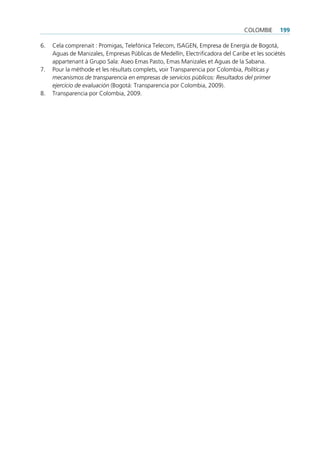 colombie      199

6.   cela comprenait : promigas, telefónica telecom, isAgen, empresa de energía de bogotá,
     Aguas de manizales, empresas públicas de medellín, electrificadora del caribe et les sociétés
     appartenant à grupo sala: Aseo emas pasto, emas manizales et Aguas de la sabana.
7.   pour la méthode et les résultats complets, voir transparencia por colombia, Políticas y
     mecanismos de transparencia en empresas de servicios públicos: Resultados del primer
     ejercicio de evaluación (bogotá: transparencia por colombia, 2009).
8.   transparencia por colombia, 2009.
 