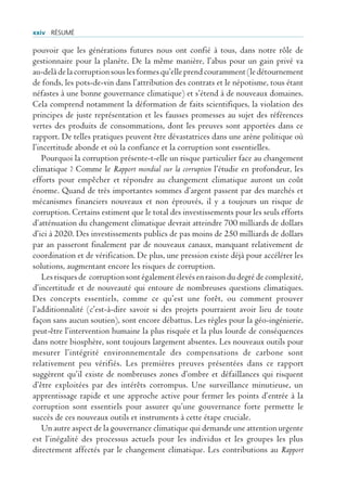 xxiv rÉsUmÉ

pouvoir que les générations futures nous ont confié à tous, dans notre rôle de
gestionnaire pour la planète. De la même manière, l’abus pour un gain privé va
au-delà de la corruption sous les formes qu’elle prend couramment (le détournement
de fonds, les pots-de-vin dans l’attribution des contrats et le népotisme, tous étant
néfastes à une bonne gouvernance climatique) et s’étend à de nouveaux domaines.
Cela comprend notamment la déformation de faits scientifiques, la violation des
principes de juste représentation et les fausses promesses au sujet des références
vertes des produits de consommations, dont les preuves sont apportées dans ce
rapport. De telles pratiques peuvent être dévastatrices dans une arène politique où
l’incertitude abonde et où la confiance et la corruption sont essentielles.
    Pourquoi la corruption présente-t-elle un risque particulier face au changement
climatique ? Comme le Rapport mondial sur la corruption l’étudie en profondeur, les
efforts pour empêcher et répondre au changement climatique auront un coût
énorme. Quand de très importantes sommes d’argent passent par des marchés et
mécanismes financiers nouveaux et non éprouvés, il y a toujours un risque de
corruption. Certains estiment que le total des investissements pour les seuls efforts
d’atténuation du changement climatique devrait atteindre 700 milliards de dollars
d’ici à 2020. Des investissements publics de pas moins de 250 milliards de dollars
par an passeront finalement par de nouveaux canaux, manquant relativement de
coordination et de vérification. De plus, une pression existe déjà pour accélérer les
solutions, augmentant encore les risques de corruption.
    Les risques de corruption sont également élevés en raison du degré de complexité,
d’incertitude et de nouveauté qui entoure de nombreuses questions climatiques.
Des concepts essentiels, comme ce qu’est une forêt, ou comment prouver
l’additionnalité (c’est-à-dire savoir si des projets pourraient avoir lieu de toute
façon sans aucun soutien), sont encore débattus. Les règles pour la géo-ingénierie,
peut-être l’intervention humaine la plus risquée et la plus lourde de conséquences
dans notre biosphère, sont toujours largement absentes. Les nouveaux outils pour
mesurer l’intégrité environnementale des compensations de carbone sont
relativement peu vérifiés. Les premières preuves présentées dans ce rapport
suggèrent qu’il existe de nombreuses zones d’ombre et défaillances qui risquent
d’être exploitées par des intérêts corrompus. Une surveillance minutieuse, un
apprentissage rapide et une approche active pour fermer les points d’entrée à la
corruption sont essentiels pour assurer qu’une gouvernance forte permette le
succès de ces nouveaux outils et instruments à cette étape cruciale.
    Un autre aspect de la gouvernance climatique qui demande une attention urgente
est l’inégalité des processus actuels pour les individus et les groupes les plus
directement affectés par le changement climatique. Les contributions au Rapport
 