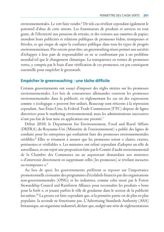 permettre des cHoiX Verts     201

environnementales. Le vert faire vendre.6 De tels cas révèlent cependant également le
potentiel d’abus de cette attente. Les fournisseurs de produits et services en tout
genre, de l’électricité aux pensions de retraite, et des voitures aux ramettes de papier,
inondent leurs publicités et relations publiques de promesses bidon, trompeuses et
frivoles, ce qui risque de saper la confiance publique dans tous les types de progrès
environnementaux. Pire encore peut-être, un greenwashing réussi permet aux sociétés
d’échapper à leur part de responsabilité en ne se confrontant pas à un problème
mondial tel que le changement climatique. La transparence en termes de promesses
vertes, y compris par le biais d’une vérification de ces promesses, est par conséquent
essentielle pour empêcher le greenwash.

empêcher le greenwashing : une tâche difficile
Certains gouvernements ont essayé d’imposer des règles strictes sur les promesses
environnementales. Les lois de concurrence allemandes couvrent les promesses
environnementales dans la publicité, en réglementant les cas où des expressions
comme « écologique » peuvent être utilisés. Beaucoup sont réticents à la répression
cependant. Aux États-Unis, la Federal Trade Commission (FTC) dispose de lignes
directrices pour le marketing environnemental, mais les administrations successives
n’ont pas fait de leur mise en application une priorité.7
   Début 2010, le Department for Environnement, Food and Rural Affairs
(DEFRA) du Royaume-Uni (Ministère de l’environnement) a publié des lignes de
conduite pour les entreprises qui souhaitent faire des promesses environnementales
crédibles.8 Elles se résument à assurer que les promesses soient « claires, exactes,
pertinentes et vérifiables ». Les ministres ont refusé cependant d’adopter un rôle de
surveillance, et ont rejeté une proposition faite par le Comité d’audit environnemental
de la Chambre des Communes un an auparavant demandant aux ministres
« d’intervenir directement en supprimant celles [les promesses] se révélant inexactes
ou trompeuses ».9
   Au lieu de quoi, les gouvernements préfèrent se reposer sur l’importance
promotionnelle croissante des programmes d’écolabels financés par des organisations
non-gouvernementales (ONG) et les industries, comme celui mené par le Forest
Stewardship Council and Rainforest Alliance pour reconnaître les produits « bons
pour la forêt », et jouant parfois le rôle de gendarme dans le secteur de la publicité
lui-même.10 La preuve est faite cependant que, si la première partie est de plus en plus
populaire, la seconde ne fonctionne pas. L’Advertising Standards Authority (ASA)
britannique, un organisme industriel, déclare que, malgré une série de réglementations
 