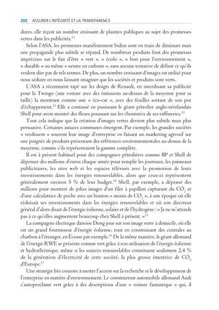 202   Assurer l’intégrité et lA trAnspArence

dures, elle reçoit un nombre croissant de plaintes publiques au sujet des promesses
vertes dans les publicités.11
   Selon l’ASA, les promesses manifestement bidon sont en train de diminuer mais
une propagande plus subtile se répand. De nombreux produits font des promesses
imprécises sur le fait d’être « vert », « écolo », « bon pour l’environnement »,
« durable » ou même « neutre en carbone », sans aucune tentative de définir ce qu’ils
veulent dire par de tels termes. De plus, un nombre croissant d’images est utilisé pour
nous séduire en nous laissant imaginer que les sociétés et produits sont verts.
   L’ASA a récemment tapé sur les doigts de Renault, en interdisant sa publicité
pour la Twingo (une voiture avec des émissions au-dessus de la moyenne pour sa
taille) la montrant comme une « éco-car », avec des feuilles sortant de son pot
d’échappement.12 Elle a continué en punissant le géant pétrolier anglo-néerlandais
Shell pour avoir montré des fleurs poussant sur les cheminées de ses raffineries.13
   Tout cela indique que la création d’images vertes devient plus subtile mais plus
persuasive. Certaines astuces communes émergent. Par exemple, les grandes sociétés
« verdissent » souvent leur image d’entreprise en faisant un marketing agressif sur
une poignée de produits présentant des références environnementales au-dessus de la
moyenne, comme s’ils représentaient la gamme complète.
   Il est à présent habituel pour des compagnies pétrolières comme BP et Shell de
dépenser des millions d’euros chaque année pour remplir les journaux, les panneaux
publicitaires, les sites web et les espaces télévisés avec la promotion de leurs
investissements dans les énergies renouvelables, alors que ceux-ci représentent
généralement environ 5 % de leur budget.14 Shell, par exemple, a dépensé des
millions pour montrer de jolies images d’un filet à papillon capturant du CO2 et
d’une calculatrice de poche avec un bouton « moins de CO2 », à une époque où elle
réduisait ses investissements dans les énergies renouvelables et où son directeur
général d’alors disait de l’énergie éolienne, solaire et de l’hydrogène : « Je ne m’attends
pas à ce qu’elles augmentent beaucoup chez Shell à présent. »15
   La compagnie électrique danoise Dong joue sur son image verte à domicile, où elle
est un grand fournisseur d’énergie éolienne, tout en construisant des centrales au
charbon à l’étranger, en Écosse par exemple.16 De la même manière, le géant allemand
de l’énergie RWE se présente comme vert grâce à son utilisation de l’énergie éolienne
et hydroélectrique, même si les sources renouvelables constituent seulement 2,4 %
de la génération d’électricité de cette société, la plus grosse émettrice de CO2
d’Europe.17
   Une stratégie liée consiste à mettre l’accent sur la recherche et le développement de
l’entreprise en matière d’environnement. Le constructeur automobile allemand Audi
s’autoproclame vert grâce à des descriptions d’une « voiture fantastique » qui, il
 